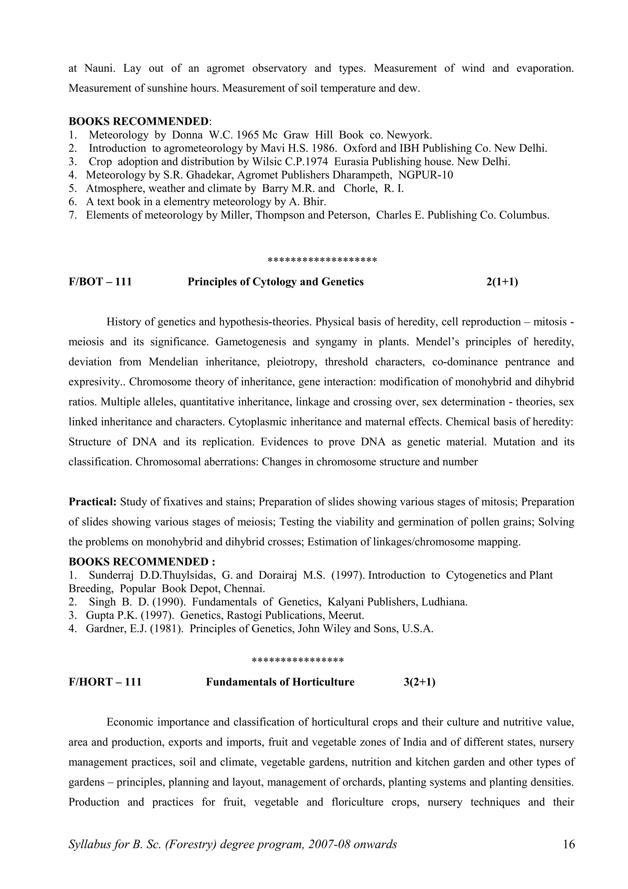 at Nauni. Lay out of an agromet observatory and types. Measurement of wind and evaporation.
Measurement of sunshine hours. Measurement of soil temperature and dew.
BOOKS RECOMMENDED:
1. Meteorology by Donna W.C. 1965 Mc Graw Hill Book co. Newyork.
2. Introduction to agrometeorology by Mavi H.S. 1986. Oxford and IBH Publishing Co. New Delhi.
3. Crop adoption and distribution by Wilsic C.P.1974 Eurasia Publishing house. New Delhi.
4. Meteorology by S.R. Ghadekar, Agromet Publishers Dharampeth, NGPUR-10
5. Atmosphere, weather and climate by Barry M.R. and Chorle, R. I.
6. A text book in a elementry meteorology by A. Bhir.
7. Elements of meteorology by Miller, Thompson and Peterson, Charles E. Publishing Co. Columbus.
*******************
F/BOT – 111 Principles of Cytology and Genetics 2(1+1)
History of genetics and hypothesis-theories. Physical basis of heredity, cell reproduction – mitosis -
meiosis and its significance. Gametogenesis and syngamy in plants. Mendel’s principles of heredity,
deviation from Mendelian inheritance, pleiotropy, threshold characters, co-dominance pentrance and
expresivity.. Chromosome theory of inheritance, gene interaction: modification of monohybrid and dihybrid
ratios. Multiple alleles, quantitative inheritance, linkage and crossing over, sex determination - theories, sex
linked inheritance and characters. Cytoplasmic inheritance and maternal effects. Chemical basis of heredity:
Structure of DNA and its replication. Evidences to prove DNA as genetic material. Mutation and its
classification. Chromosomal aberrations: Changes in chromosome structure and number
Practical: Study of fixatives and stains; Preparation of slides showing various stages of mitosis; Preparation
of slides showing various stages of meiosis; Testing the viability and germination of pollen grains; Solving
the problems on monohybrid and dihybrid crosses; Estimation of linkages/chromosome mapping.
BOOKS RECOMMENDED :
1. Sunderraj D.D.Thuylsidas, G. and Dorairaj M.S. (1997). Introduction to Cytogenetics and Plant
Breeding, Popular Book Depot, Chennai.
2. Singh B. D. (1990). Fundamentals of Genetics, Kalyani Publishers, Ludhiana.
3. Gupta P.K. (1997). Genetics, Rastogi Publications, Meerut.
4. Gardner, E.J. (1981). Principles of Genetics, John Wiley and Sons, U.S.A.
****************
F/HORT – 111 Fundamentals of Horticulture 3(2+1)
Economic importance and classification of horticultural crops and their culture and nutritive value,
area and production, exports and imports, fruit and vegetable zones of India and of different states, nursery
management practices, soil and climate, vegetable gardens, nutrition and kitchen garden and other types of
gardens – principles, planning and layout, management of orchards, planting systems and planting densities.
Production and practices for fruit, vegetable and floriculture crops, nursery techniques and their
Syllabus for B. Sc. (Forestry) degree program, 2007-08 onwards 16
 