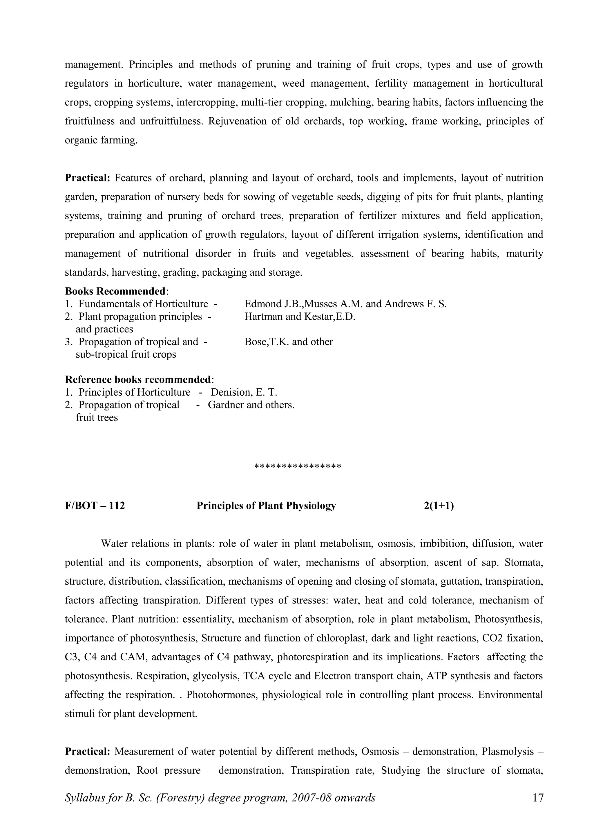 management. Principles and methods of pruning and training of fruit crops, types and use of growth
regulators in horticulture, water management, weed management, fertility management in horticultural
crops, cropping systems, intercropping, multi-tier cropping, mulching, bearing habits, factors influencing the
fruitfulness and unfruitfulness. Rejuvenation of old orchards, top working, frame working, principles of
organic farming.
Practical: Features of orchard, planning and layout of orchard, tools and implements, layout of nutrition
garden, preparation of nursery beds for sowing of vegetable seeds, digging of pits for fruit plants, planting
systems, training and pruning of orchard trees, preparation of fertilizer mixtures and field application,
preparation and application of growth regulators, layout of different irrigation systems, identification and
management of nutritional disorder in fruits and vegetables, assessment of bearing habits, maturity
standards, harvesting, grading, packaging and storage.
Books Recommended:
1. Fundamentals of Horticulture - Edmond J.B.,Musses A.M. and Andrews F. S.
2. Plant propagation principles - Hartman and Kestar,E.D.
and practices
3. Propagation of tropical and - Bose,T.K. and other
sub-tropical fruit crops
Reference books recommended:
1. Principles of Horticulture - Denision, E. T.
2. Propagation of tropical - Gardner and others.
fruit trees
****************
F/BOT – 112 Principles of Plant Physiology 2(1+1)
Water relations in plants: role of water in plant metabolism, osmosis, imbibition, diffusion, water
potential and its components, absorption of water, mechanisms of absorption, ascent of sap. Stomata,
structure, distribution, classification, mechanisms of opening and closing of stomata, guttation, transpiration,
factors affecting transpiration. Different types of stresses: water, heat and cold tolerance, mechanism of
tolerance. Plant nutrition: essentiality, mechanism of absorption, role in plant metabolism, Photosynthesis,
importance of photosynthesis, Structure and function of chloroplast, dark and light reactions, CO2 fixation,
C3, C4 and CAM, advantages of C4 pathway, photorespiration and its implications. Factors affecting the
photosynthesis. Respiration, glycolysis, TCA cycle and Electron transport chain, ATP synthesis and factors
affecting the respiration. . Photohormones, physiological role in controlling plant process. Environmental
stimuli for plant development.
Practical: Measurement of water potential by different methods, Osmosis – demonstration, Plasmolysis –
demonstration, Root pressure – demonstration, Transpiration rate, Studying the structure of stomata,
Syllabus for B. Sc. (Forestry) degree program, 2007-08 onwards 17
 