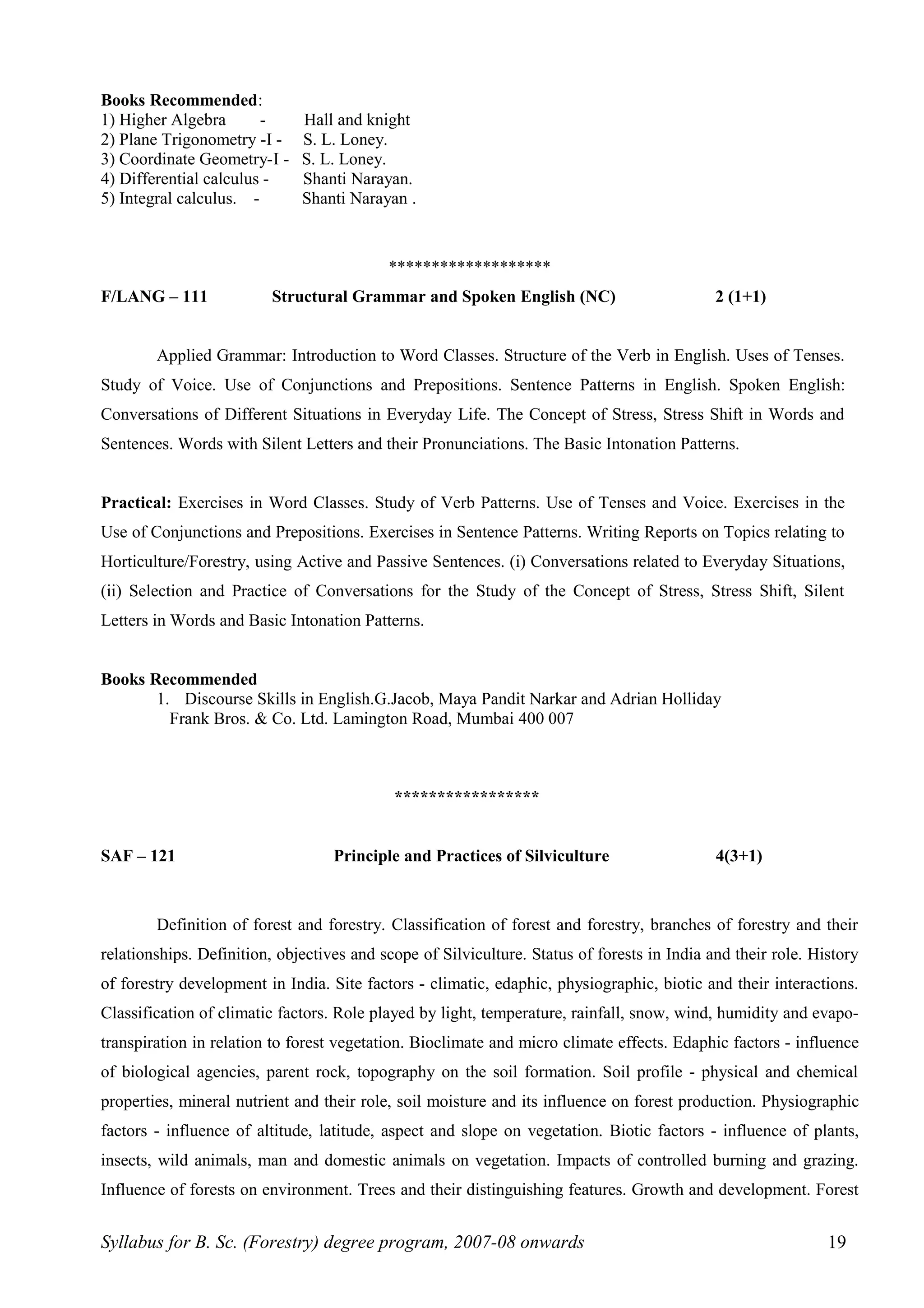Books Recommended:
1) Higher Algebra - Hall and knight
2) Plane Trigonometry -I - S. L. Loney.
3) Coordinate Geometry-I - S. L. Loney.
4) Differential calculus - Shanti Narayan.
5) Integral calculus. - Shanti Narayan .
*******************
F/LANG – 111 Structural Grammar and Spoken English (NC) 2 (1+1)
Applied Grammar: Introduction to Word Classes. Structure of the Verb in English. Uses of Tenses.
Study of Voice. Use of Conjunctions and Prepositions. Sentence Patterns in English. Spoken English:
Conversations of Different Situations in Everyday Life. The Concept of Stress, Stress Shift in Words and
Sentences. Words with Silent Letters and their Pronunciations. The Basic Intonation Patterns.
Practical: Exercises in Word Classes. Study of Verb Patterns. Use of Tenses and Voice. Exercises in the
Use of Conjunctions and Prepositions. Exercises in Sentence Patterns. Writing Reports on Topics relating to
Horticulture/Forestry, using Active and Passive Sentences. (i) Conversations related to Everyday Situations,
(ii) Selection and Practice of Conversations for the Study of the Concept of Stress, Stress Shift, Silent
Letters in Words and Basic Intonation Patterns.
Books Recommended
1. Discourse Skills in English.G.Jacob, Maya Pandit Narkar and Adrian Holliday
Frank Bros. & Co. Ltd. Lamington Road, Mumbai 400 007
Deans Committee – Syllabus
*****************
SAF – 121 Principle and Practices of Silviculture 4(3+1)
Definition of forest and forestry. Classification of forest and forestry, branches of forestry and their
relationships. Definition, objectives and scope of Silviculture. Status of forests in India and their role. History
of forestry development in India. Site factors - climatic, edaphic, physiographic, biotic and their interactions.
Classification of climatic factors. Role played by light, temperature, rainfall, snow, wind, humidity and evapo-
transpiration in relation to forest vegetation. Bioclimate and micro climate effects. Edaphic factors - influence
of biological agencies, parent rock, topography on the soil formation. Soil profile - physical and chemical
properties, mineral nutrient and their role, soil moisture and its influence on forest production. Physiographic
factors - influence of altitude, latitude, aspect and slope on vegetation. Biotic factors - influence of plants,
insects, wild animals, man and domestic animals on vegetation. Impacts of controlled burning and grazing.
Influence of forests on environment. Trees and their distinguishing features. Growth and development. Forest
Syllabus for B. Sc. (Forestry) degree program, 2007-08 onwards 19
 