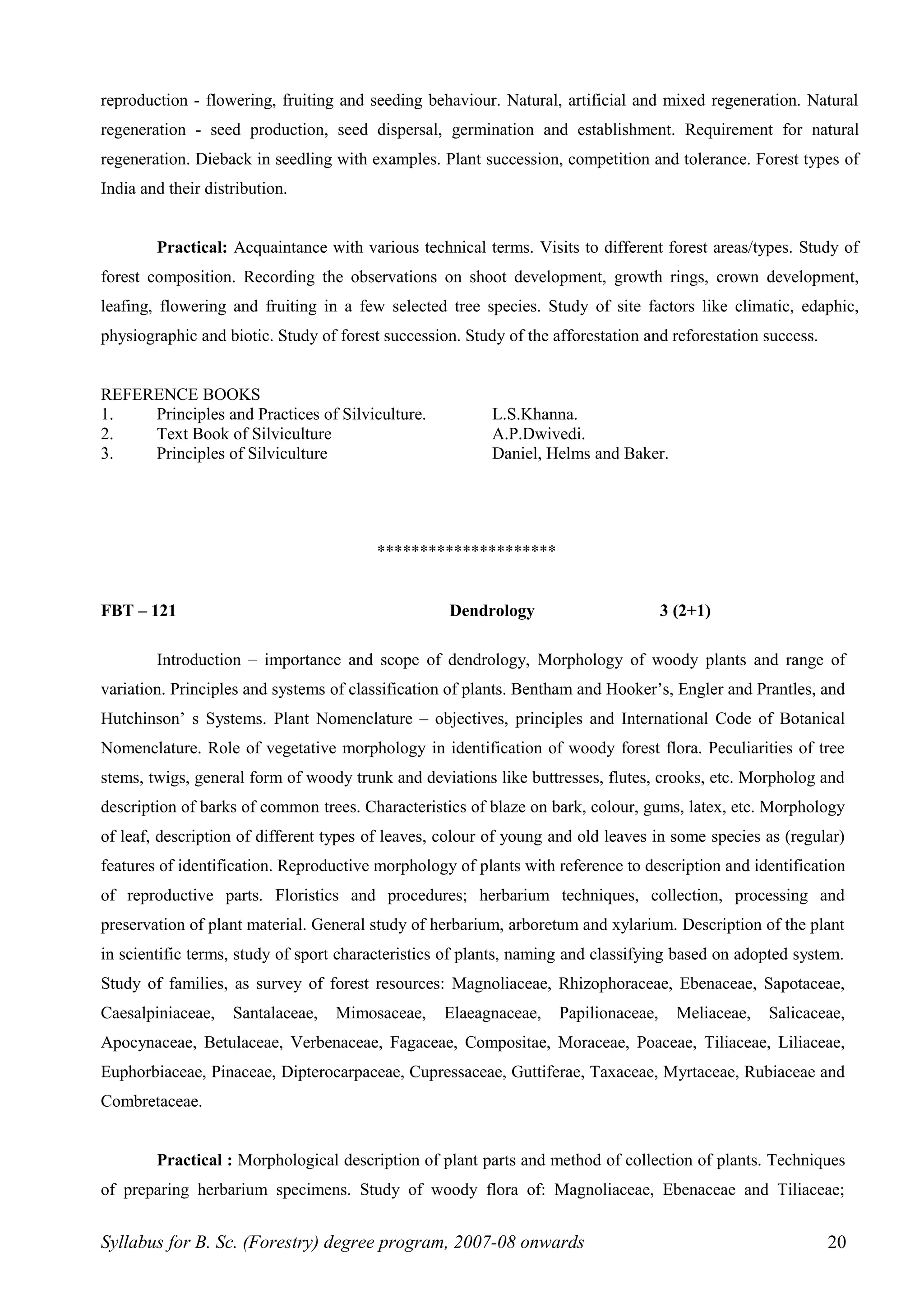 reproduction - flowering, fruiting and seeding behaviour. Natural, artificial and mixed regeneration. Natural
regeneration - seed production, seed dispersal, germination and establishment. Requirement for natural
regeneration. Dieback in seedling with examples. Plant succession, competition and tolerance. Forest types of
India and their distribution.
Practical: Acquaintance with various technical terms. Visits to different forest areas/types. Study of
forest composition. Recording the observations on shoot development, growth rings, crown development,
leafing, flowering and fruiting in a few selected tree species. Study of site factors like climatic, edaphic,
physiographic and biotic. Study of forest succession. Study of the afforestation and reforestation success.
REFERENCE BOOKS
1. Principles and Practices of Silviculture. L.S.Khanna.
2. Text Book of Silviculture A.P.Dwivedi.
3. Principles of Silviculture Daniel, Helms and Baker.
*********************
FBT – 121 Dendrology 3 (2+1)
Introduction – importance and scope of dendrology, Morphology of woody plants and range of
variation. Principles and systems of classification of plants. Bentham and Hooker’s, Engler and Prantles, and
Hutchinson’ s Systems. Plant Nomenclature – objectives, principles and International Code of Botanical
Nomenclature. Role of vegetative morphology in identification of woody forest flora. Peculiarities of tree
stems, twigs, general form of woody trunk and deviations like buttresses, flutes, crooks, etc. Morpholog and
description of barks of common trees. Characteristics of blaze on bark, colour, gums, latex, etc. Morphology
of leaf, description of different types of leaves, colour of young and old leaves in some species as (regular)
features of identification. Reproductive morphology of plants with reference to description and identification
of reproductive parts. Floristics and procedures; herbarium techniques, collection, processing and
preservation of plant material. General study of herbarium, arboretum and xylarium. Description of the plant
in scientific terms, study of sport characteristics of plants, naming and classifying based on adopted system.
Study of families, as survey of forest resources: Magnoliaceae, Rhizophoraceae, Ebenaceae, Sapotaceae,
Caesalpiniaceae, Santalaceae, Mimosaceae, Elaeagnaceae, Papilionaceae, Meliaceae, Salicaceae,
Apocynaceae, Betulaceae, Verbenaceae, Fagaceae, Compositae, Moraceae, Poaceae, Tiliaceae, Liliaceae,
Euphorbiaceae, Pinaceae, Dipterocarpaceae, Cupressaceae, Guttiferae, Taxaceae, Myrtaceae, Rubiaceae and
Combretaceae.
Practical : Morphological description of plant parts and method of collection of plants. Techniques
of preparing herbarium specimens. Study of woody flora of: Magnoliaceae, Ebenaceae and Tiliaceae;
Syllabus for B. Sc. (Forestry) degree program, 2007-08 onwards 20
 