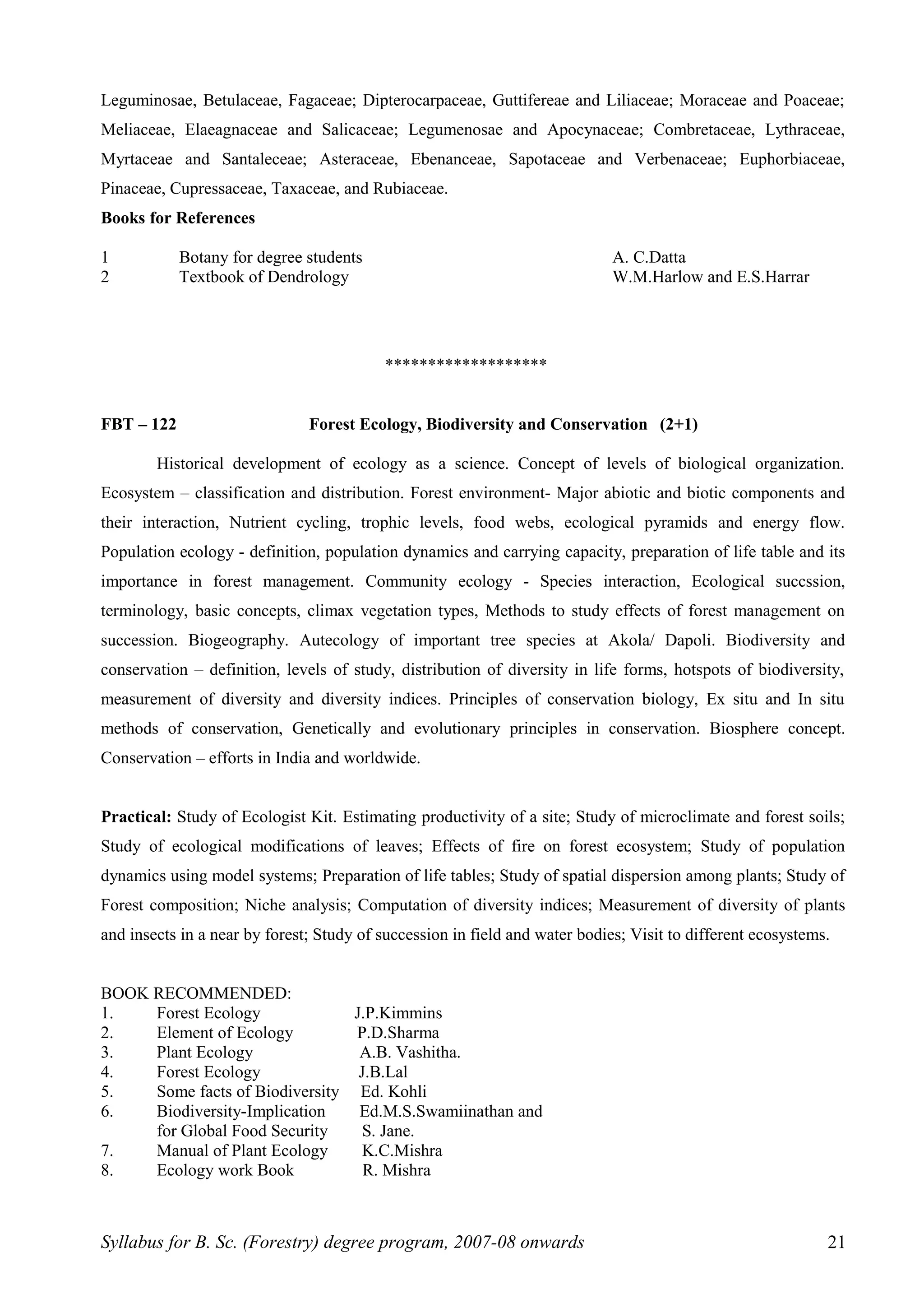Leguminosae, Betulaceae, Fagaceae; Dipterocarpaceae, Guttifereae and Liliaceae; Moraceae and Poaceae;
Meliaceae, Elaeagnaceae and Salicaceae; Legumenosae and Apocynaceae; Combretaceae, Lythraceae,
Myrtaceae and Santaleceae; Asteraceae, Ebenanceae, Sapotaceae and Verbenaceae; Euphorbiaceae,
Pinaceae, Cupressaceae, Taxaceae, and Rubiaceae.
Books for References
1 Botany for degree students A. C.Datta
2 Textbook of Dendrology W.M.Harlow and E.S.Harrar
*******************
FBT – 122 Forest Ecology, Biodiversity and Conservation (2+1)
Historical development of ecology as a science. Concept of levels of biological organization.
Ecosystem – classification and distribution. Forest environment- Major abiotic and biotic components and
their interaction, Nutrient cycling, trophic levels, food webs, ecological pyramids and energy flow.
Population ecology - definition, population dynamics and carrying capacity, preparation of life table and its
importance in forest management. Community ecology - Species interaction, Ecological succssion,
terminology, basic concepts, climax vegetation types, Methods to study effects of forest management on
succession. Biogeography. Autecology of important tree species at Akola/ Dapoli. Biodiversity and
conservation – definition, levels of study, distribution of diversity in life forms, hotspots of biodiversity,
measurement of diversity and diversity indices. Principles of conservation biology, Ex situ and In situ
methods of conservation, Genetically and evolutionary principles in conservation. Biosphere concept.
Conservation – efforts in India and worldwide.
Practical: Study of Ecologist Kit. Estimating productivity of a site; Study of microclimate and forest soils;
Study of ecological modifications of leaves; Effects of fire on forest ecosystem; Study of population
dynamics using model systems; Preparation of life tables; Study of spatial dispersion among plants; Study of
Forest composition; Niche analysis; Computation of diversity indices; Measurement of diversity of plants
and insects in a near by forest; Study of succession in field and water bodies; Visit to different ecosystems.
BOOK RECOMMENDED:
1. Forest Ecology J.P.Kimmins
2. Element of Ecology P.D.Sharma
3. Plant Ecology A.B. Vashitha.
4. Forest Ecology J.B.Lal
5. Some facts of Biodiversity Ed. Kohli
6. Biodiversity-Implication Ed.M.S.Swamiinathan and
for Global Food Security S. Jane.
7. Manual of Plant Ecology K.C.Mishra
8. Ecology work Book R. Mishra
Syllabus for B. Sc. (Forestry) degree program, 2007-08 onwards 21
 