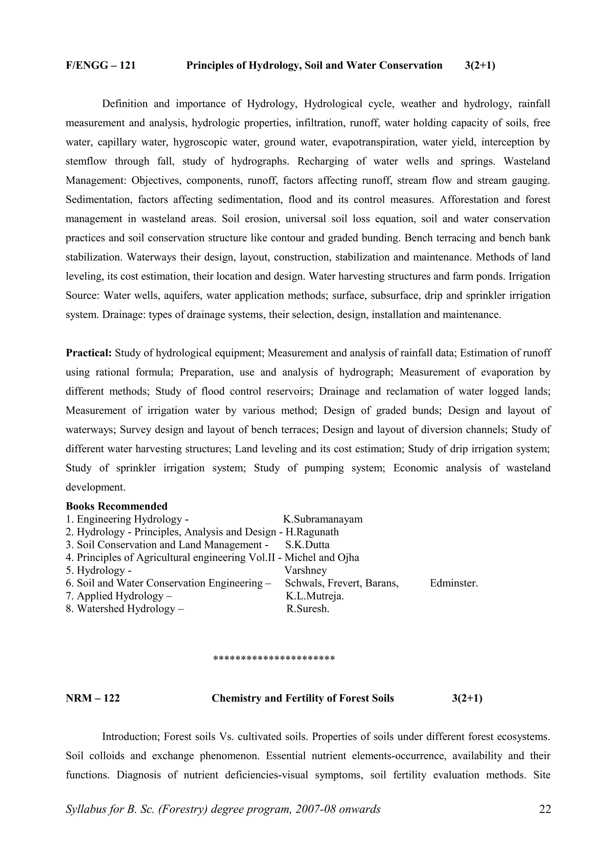 F/ENGG – 121 Principles of Hydrology, Soil and Water Conservation 3(2+1)
Definition and importance of Hydrology, Hydrological cycle, weather and hydrology, rainfall
measurement and analysis, hydrologic properties, infiltration, runoff, water holding capacity of soils, free
water, capillary water, hygroscopic water, ground water, evapotranspiration, water yield, interception by
stemflow through fall, study of hydrographs. Recharging of water wells and springs. Wasteland
Management: Objectives, components, runoff, factors affecting runoff, stream flow and stream gauging.
Sedimentation, factors affecting sedimentation, flood and its control measures. Afforestation and forest
management in wasteland areas. Soil erosion, universal soil loss equation, soil and water conservation
practices and soil conservation structure like contour and graded bunding. Bench terracing and bench bank
stabilization. Waterways their design, layout, construction, stabilization and maintenance. Methods of land
leveling, its cost estimation, their location and design. Water harvesting structures and farm ponds. Irrigation
Source: Water wells, aquifers, water application methods; surface, subsurface, drip and sprinkler irrigation
system. Drainage: types of drainage systems, their selection, design, installation and maintenance.
Practical: Study of hydrological equipment; Measurement and analysis of rainfall data; Estimation of runoff
using rational formula; Preparation, use and analysis of hydrograph; Measurement of evaporation by
different methods; Study of flood control reservoirs; Drainage and reclamation of water logged lands;
Measurement of irrigation water by various method; Design of graded bunds; Design and layout of
waterways; Survey design and layout of bench terraces; Design and layout of diversion channels; Study of
different water harvesting structures; Land leveling and its cost estimation; Study of drip irrigation system;
Study of sprinkler irrigation system; Study of pumping system; Economic analysis of wasteland
development.
Books Recommended
1. Engineering Hydrology - K.Subramanayam
2. Hydrology - Principles, Analysis and Design - H.Ragunath
3. Soil Conservation and Land Management - S.K.Dutta
4. Principles of Agricultural engineering Vol.II - Michel and Ojha
5. Hydrology - Varshney
6. Soil and Water Conservation Engineering – Schwals, Frevert, Barans, Edminster.
7. Applied Hydrology – K.L.Mutreja.
8. Watershed Hydrology – R.Suresh.
**********************
NRM – 122 Chemistry and Fertility of Forest Soils 3(2+1)
Introduction; Forest soils Vs. cultivated soils. Properties of soils under different forest ecosystems.
Soil colloids and exchange phenomenon. Essential nutrient elements-occurrence, availability and their
functions. Diagnosis of nutrient deficiencies-visual symptoms, soil fertility evaluation methods. Site
Syllabus for B. Sc. (Forestry) degree program, 2007-08 onwards 22
 