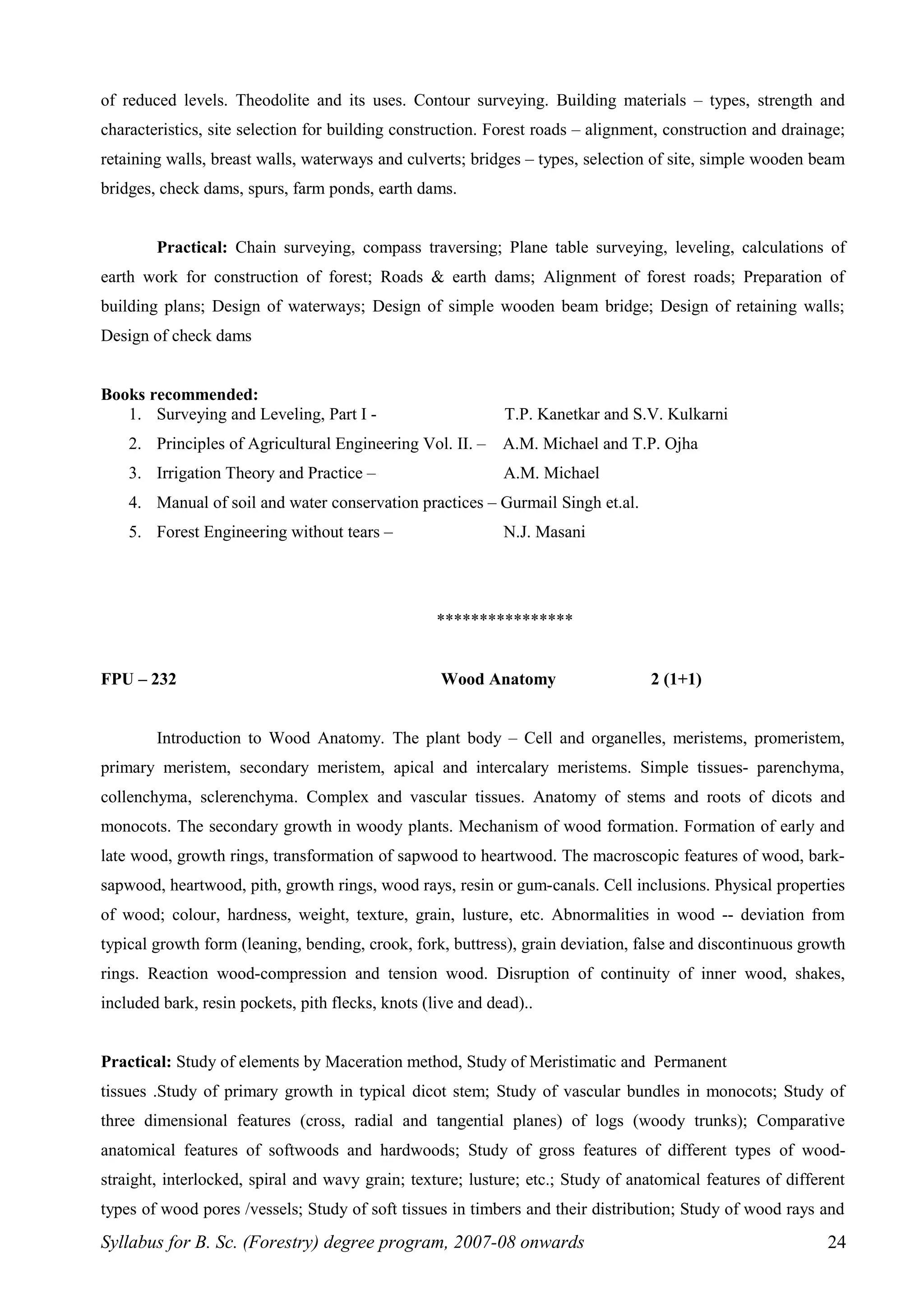 of reduced levels. Theodolite and its uses. Contour surveying. Building materials – types, strength and
characteristics, site selection for building construction. Forest roads – alignment, construction and drainage;
retaining walls, breast walls, waterways and culverts; bridges – types, selection of site, simple wooden beam
bridges, check dams, spurs, farm ponds, earth dams.
Practical: Chain surveying, compass traversing; Plane table surveying, leveling, calculations of
earth work for construction of forest; Roads & earth dams; Alignment of forest roads; Preparation of
building plans; Design of waterways; Design of simple wooden beam bridge; Design of retaining walls;
Design of check dams
Books recommended:
1. Surveying and Leveling, Part I - T.P. Kanetkar and S.V. Kulkarni
2. Principles of Agricultural Engineering Vol. II. – A.M. Michael and T.P. Ojha
3. Irrigation Theory and Practice – A.M. Michael
4. Manual of soil and water conservation practices – Gurmail Singh et.al.
5. Forest Engineering without tears – N.J. Masani
****************
FPU – 232 Wood Anatomy 2 (1+1)
Introduction to Wood Anatomy. The plant body – Cell and organelles, meristems, promeristem,
primary meristem, secondary meristem, apical and intercalary meristems. Simple tissues- parenchyma,
collenchyma, sclerenchyma. Complex and vascular tissues. Anatomy of stems and roots of dicots and
monocots. The secondary growth in woody plants. Mechanism of wood formation. Formation of early and
late wood, growth rings, transformation of sapwood to heartwood. The macroscopic features of wood, bark-
sapwood, heartwood, pith, growth rings, wood rays, resin or gum-canals. Cell inclusions. Physical properties
of wood; colour, hardness, weight, texture, grain, lusture, etc. Abnormalities in wood -- deviation from
typical growth form (leaning, bending, crook, fork, buttress), grain deviation, false and discontinuous growth
rings. Reaction wood-compression and tension wood. Disruption of continuity of inner wood, shakes,
included bark, resin pockets, pith flecks, knots (live and dead)..
Practical: Study of elements by Maceration method, Study of Meristimatic and Permanent
tissues .Study of primary growth in typical dicot stem; Study of vascular bundles in monocots; Study of
three dimensional features (cross, radial and tangential planes) of logs (woody trunks); Comparative
anatomical features of softwoods and hardwoods; Study of gross features of different types of wood-
straight, interlocked, spiral and wavy grain; texture; lusture; etc.; Study of anatomical features of different
types of wood pores /vessels; Study of soft tissues in timbers and their distribution; Study of wood rays and
Syllabus for B. Sc. (Forestry) degree program, 2007-08 onwards 24
 