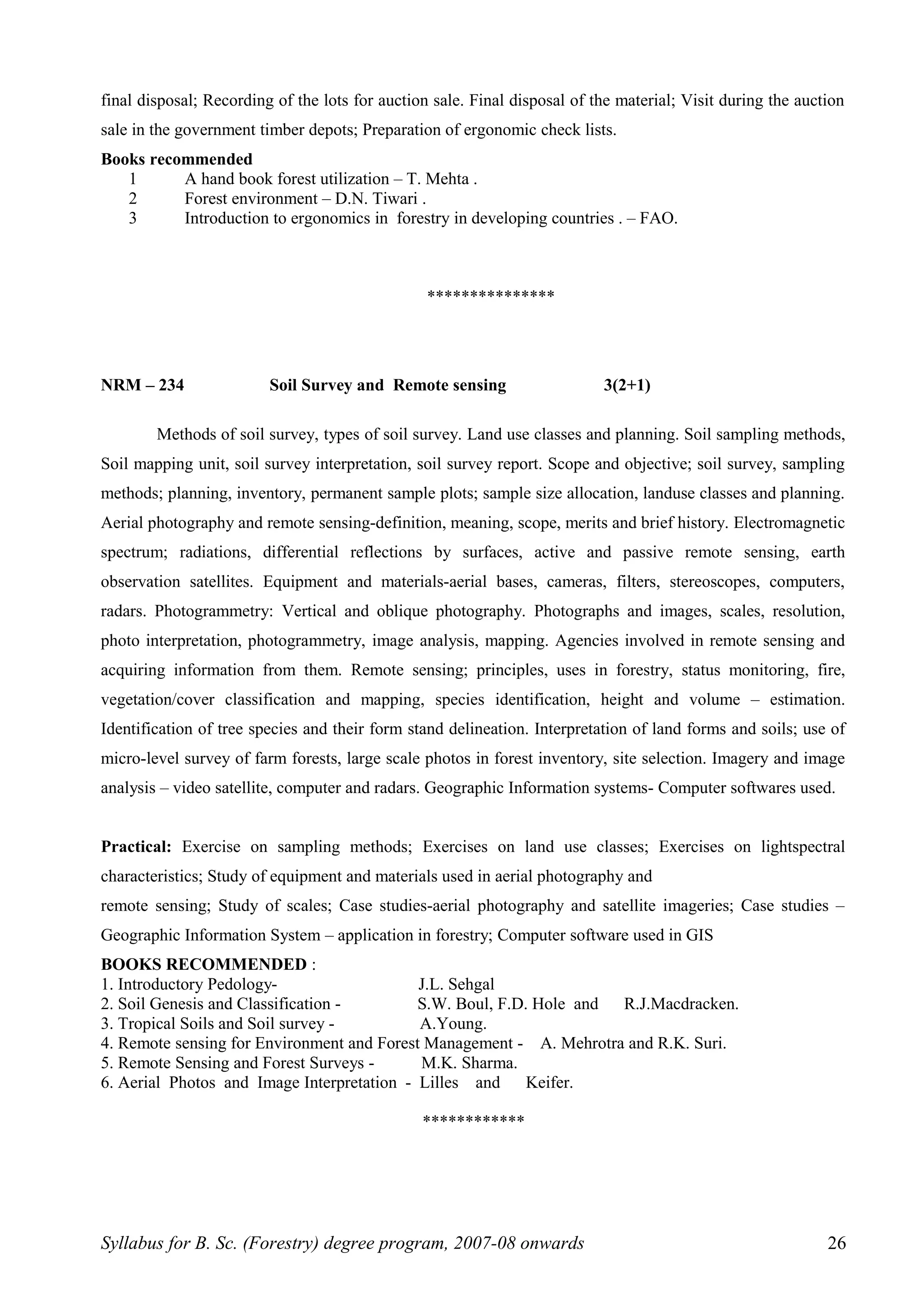 final disposal; Recording of the lots for auction sale. Final disposal of the material; Visit during the auction
sale in the government timber depots; Preparation of ergonomic check lists.
Books recommended
1 A hand book forest utilization – T. Mehta .
2 Forest environment – D.N. Tiwari .
3 Introduction to ergonomics in forestry in developing countries . – FAO.
***************
NRM – 234 Soil Survey and Remote sensing 3(2+1)
Methods of soil survey, types of soil survey. Land use classes and planning. Soil sampling methods,
Soil mapping unit, soil survey interpretation, soil survey report. Scope and objective; soil survey, sampling
methods; planning, inventory, permanent sample plots; sample size allocation, landuse classes and planning.
Aerial photography and remote sensing-definition, meaning, scope, merits and brief history. Electromagnetic
spectrum; radiations, differential reflections by surfaces, active and passive remote sensing, earth
observation satellites. Equipment and materials-aerial bases, cameras, filters, stereoscopes, computers,
radars. Photogrammetry: Vertical and oblique photography. Photographs and images, scales, resolution,
photo interpretation, photogrammetry, image analysis, mapping. Agencies involved in remote sensing and
acquiring information from them. Remote sensing; principles, uses in forestry, status monitoring, fire,
vegetation/cover classification and mapping, species identification, height and volume – estimation.
Identification of tree species and their form stand delineation. Interpretation of land forms and soils; use of
micro-level survey of farm forests, large scale photos in forest inventory, site selection. Imagery and image
analysis – video satellite, computer and radars. Geographic Information systems- Computer softwares used.
Practical: Exercise on sampling methods; Exercises on land use classes; Exercises on lightspectral
characteristics; Study of equipment and materials used in aerial photography and
remote sensing; Study of scales; Case studies-aerial photography and satellite imageries; Case studies –
Geographic Information System – application in forestry; Computer software used in GIS
BOOKS RECOMMENDED :
1. Introductory Pedology- J.L. Sehgal
2. Soil Genesis and Classification - S.W. Boul, F.D. Hole and R.J.Macdracken.
3. Tropical Soils and Soil survey - A.Young.
4. Remote sensing for Environment and Forest Management - A. Mehrotra and R.K. Suri.
5. Remote Sensing and Forest Surveys - M.K. Sharma.
6. Aerial Photos and Image Interpretation - Lilles and Keifer.
************
Syllabus for B. Sc. (Forestry) degree program, 2007-08 onwards 26
 