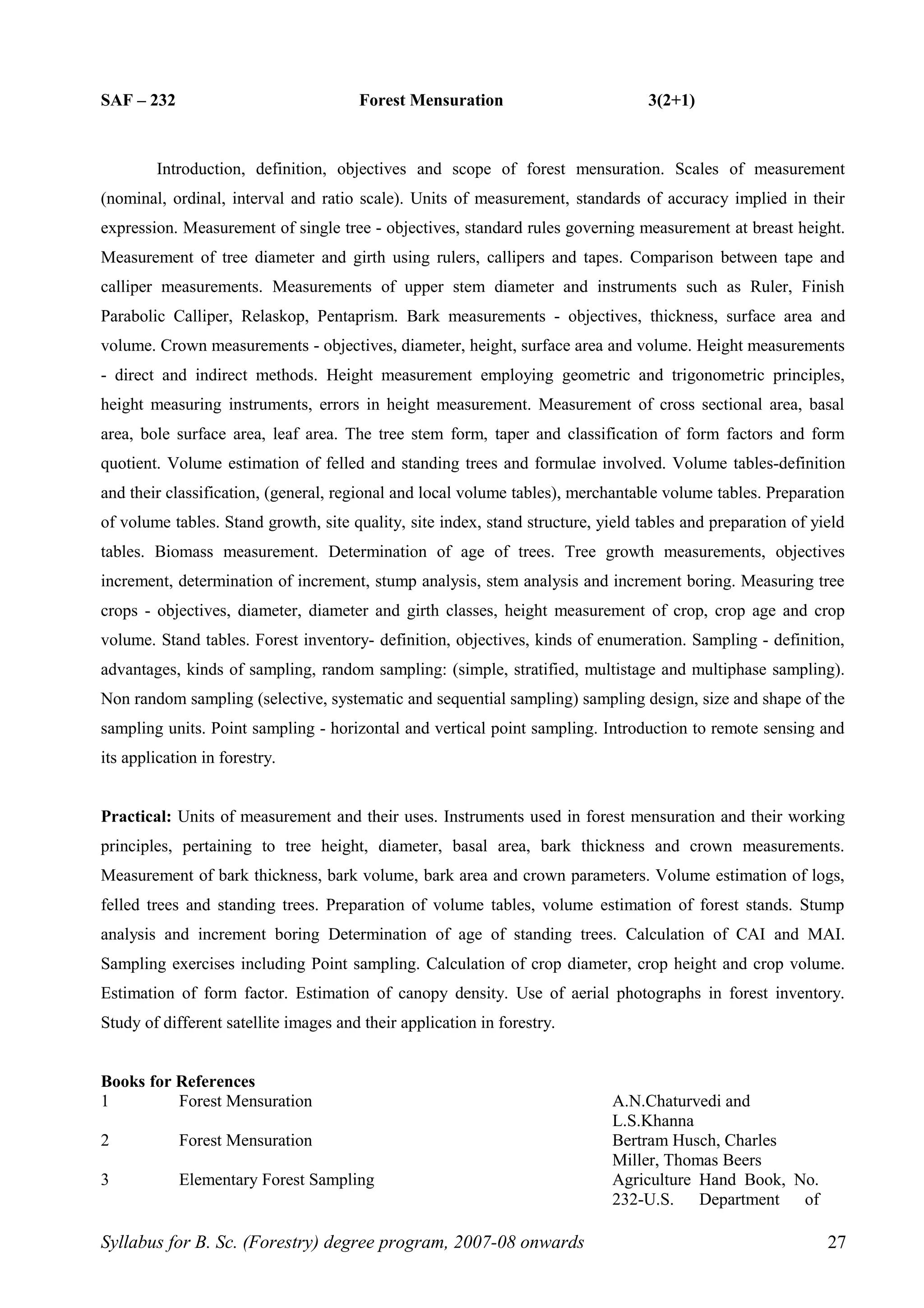 SAF – 232 Forest Mensuration 3(2+1)
Introduction, definition, objectives and scope of forest mensuration. Scales of measurement
(nominal, ordinal, interval and ratio scale). Units of measurement, standards of accuracy implied in their
expression. Measurement of single tree - objectives, standard rules governing measurement at breast height.
Measurement of tree diameter and girth using rulers, callipers and tapes. Comparison between tape and
calliper measurements. Measurements of upper stem diameter and instruments such as Ruler, Finish
Parabolic Calliper, Relaskop, Pentaprism. Bark measurements - objectives, thickness, surface area and
volume. Crown measurements - objectives, diameter, height, surface area and volume. Height measurements
- direct and indirect methods. Height measurement employing geometric and trigonometric principles,
height measuring instruments, errors in height measurement. Measurement of cross sectional area, basal
area, bole surface area, leaf area. The tree stem form, taper and classification of form factors and form
quotient. Volume estimation of felled and standing trees and formulae involved. Volume tables-definition
and their classification, (general, regional and local volume tables), merchantable volume tables. Preparation
of volume tables. Stand growth, site quality, site index, stand structure, yield tables and preparation of yield
tables. Biomass measurement. Determination of age of trees. Tree growth measurements, objectives
increment, determination of increment, stump analysis, stem analysis and increment boring. Measuring tree
crops - objectives, diameter, diameter and girth classes, height measurement of crop, crop age and crop
volume. Stand tables. Forest inventory- definition, objectives, kinds of enumeration. Sampling - definition,
advantages, kinds of sampling, random sampling: (simple, stratified, multistage and multiphase sampling).
Non random sampling (selective, systematic and sequential sampling) sampling design, size and shape of the
sampling units. Point sampling - horizontal and vertical point sampling. Introduction to remote sensing and
its application in forestry.
Practical: Units of measurement and their uses. Instruments used in forest mensuration and their working
principles, pertaining to tree height, diameter, basal area, bark thickness and crown measurements.
Measurement of bark thickness, bark volume, bark area and crown parameters. Volume estimation of logs,
felled trees and standing trees. Preparation of volume tables, volume estimation of forest stands. Stump
analysis and increment boring Determination of age of standing trees. Calculation of CAI and MAI.
Sampling exercises including Point sampling. Calculation of crop diameter, crop height and crop volume.
Estimation of form factor. Estimation of canopy density. Use of aerial photographs in forest inventory.
Study of different satellite images and their application in forestry.
Books for References
1 Forest Mensuration A.N.Chaturvedi and
L.S.Khanna
2 Forest Mensuration Bertram Husch, Charles
Miller, Thomas Beers
3 Elementary Forest Sampling Agriculture Hand Book, No.
232-U.S. Department of
Syllabus for B. Sc. (Forestry) degree program, 2007-08 onwards 27
 
