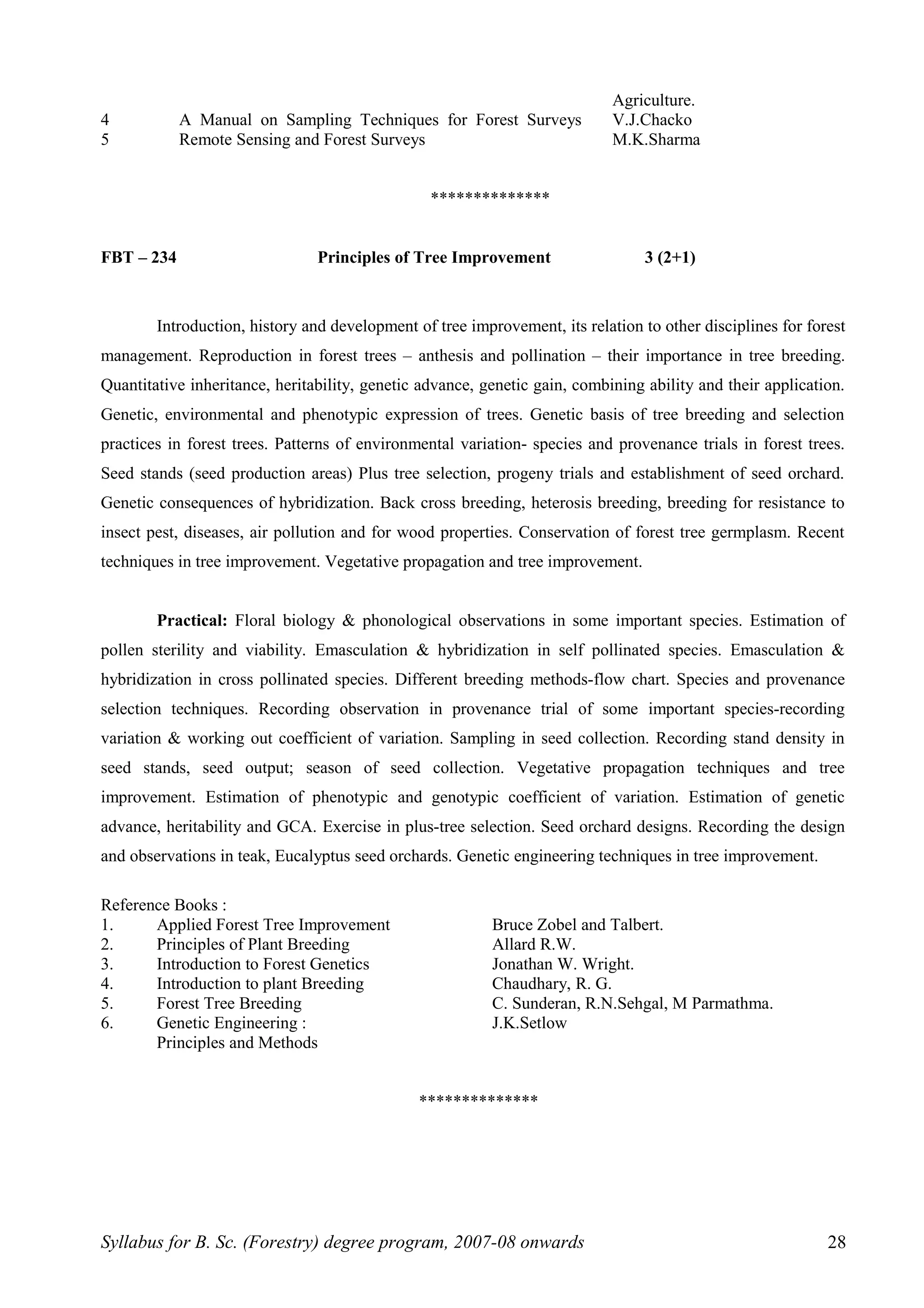 Agriculture.
4 A Manual on Sampling Techniques for Forest Surveys V.J.Chacko
5 Remote Sensing and Forest Surveys M.K.Sharma
**************
FBT – 234 Principles of Tree Improvement 3 (2+1)
Introduction, history and development of tree improvement, its relation to other disciplines for forest
management. Reproduction in forest trees – anthesis and pollination – their importance in tree breeding.
Quantitative inheritance, heritability, genetic advance, genetic gain, combining ability and their application.
Genetic, environmental and phenotypic expression of trees. Genetic basis of tree breeding and selection
practices in forest trees. Patterns of environmental variation- species and provenance trials in forest trees.
Seed stands (seed production areas) Plus tree selection, progeny trials and establishment of seed orchard.
Genetic consequences of hybridization. Back cross breeding, heterosis breeding, breeding for resistance to
insect pest, diseases, air pollution and for wood properties. Conservation of forest tree germplasm. Recent
techniques in tree improvement. Vegetative propagation and tree improvement.
Practical: Floral biology & phonological observations in some important species. Estimation of
pollen sterility and viability. Emasculation & hybridization in self pollinated species. Emasculation &
hybridization in cross pollinated species. Different breeding methods-flow chart. Species and provenance
selection techniques. Recording observation in provenance trial of some important species-recording
variation & working out coefficient of variation. Sampling in seed collection. Recording stand density in
seed stands, seed output; season of seed collection. Vegetative propagation techniques and tree
improvement. Estimation of phenotypic and genotypic coefficient of variation. Estimation of genetic
advance, heritability and GCA. Exercise in plus-tree selection. Seed orchard designs. Recording the design
and observations in teak, Eucalyptus seed orchards. Genetic engineering techniques in tree improvement.
Reference Books :
1. Applied Forest Tree Improvement Bruce Zobel and Talbert.
2. Principles of Plant Breeding Allard R.W.
3. Introduction to Forest Genetics Jonathan W. Wright.
4. Introduction to plant Breeding Chaudhary, R. G.
5. Forest Tree Breeding C. Sunderan, R.N.Sehgal, M Parmathma.
6. Genetic Engineering : J.K.Setlow
Principles and Methods
**************
Syllabus for B. Sc. (Forestry) degree program, 2007-08 onwards 28
 