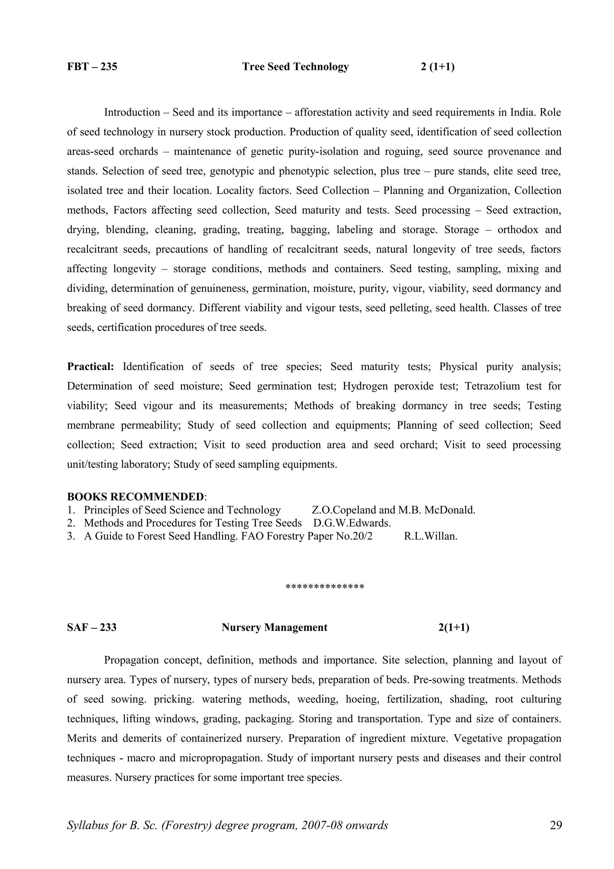 FBT – 235 Tree Seed Technology 2 (1+1)
Introduction – Seed and its importance – afforestation activity and seed requirements in India. Role
of seed technology in nursery stock production. Production of quality seed, identification of seed collection
areas-seed orchards – maintenance of genetic purity-isolation and roguing, seed source provenance and
stands. Selection of seed tree, genotypic and phenotypic selection, plus tree – pure stands, elite seed tree,
isolated tree and their location. Locality factors. Seed Collection – Planning and Organization, Collection
methods, Factors affecting seed collection, Seed maturity and tests. Seed processing – Seed extraction,
drying, blending, cleaning, grading, treating, bagging, labeling and storage. Storage – orthodox and
recalcitrant seeds, precautions of handling of recalcitrant seeds, natural longevity of tree seeds, factors
affecting longevity – storage conditions, methods and containers. Seed testing, sampling, mixing and
dividing, determination of genuineness, germination, moisture, purity, vigour, viability, seed dormancy and
breaking of seed dormancy. Different viability and vigour tests, seed pelleting, seed health. Classes of tree
seeds, certification procedures of tree seeds.
Practical: Identification of seeds of tree species; Seed maturity tests; Physical purity analysis;
Determination of seed moisture; Seed germination test; Hydrogen peroxide test; Tetrazolium test for
viability; Seed vigour and its measurements; Methods of breaking dormancy in tree seeds; Testing
membrane permeability; Study of seed collection and equipments; Planning of seed collection; Seed
collection; Seed extraction; Visit to seed production area and seed orchard; Visit to seed processing
unit/testing laboratory; Study of seed sampling equipments.
BOOKS RECOMMENDED:
1. Principles of Seed Science and Technology Z.O.Copeland and M.B. McDonald.
2. Methods and Procedures for Testing Tree Seeds D.G.W.Edwards.
3. A Guide to Forest Seed Handling. FAO Forestry Paper No.20/2 R.L.Willan.
**************
SAF – 233 Nursery Management 2(1+1)
Propagation concept, definition, methods and importance. Site selection, planning and layout of
nursery area. Types of nursery, types of nursery beds, preparation of beds. Pre-sowing treatments. Methods
of seed sowing. pricking. watering methods, weeding, hoeing, fertilization, shading, root culturing
techniques, lifting windows, grading, packaging. Storing and transportation. Type and size of containers.
Merits and demerits of containerized nursery. Preparation of ingredient mixture. Vegetative propagation
techniques - macro and micropropagation. Study of important nursery pests and diseases and their control
measures. Nursery practices for some important tree species.
Syllabus for B. Sc. (Forestry) degree program, 2007-08 onwards 29
 