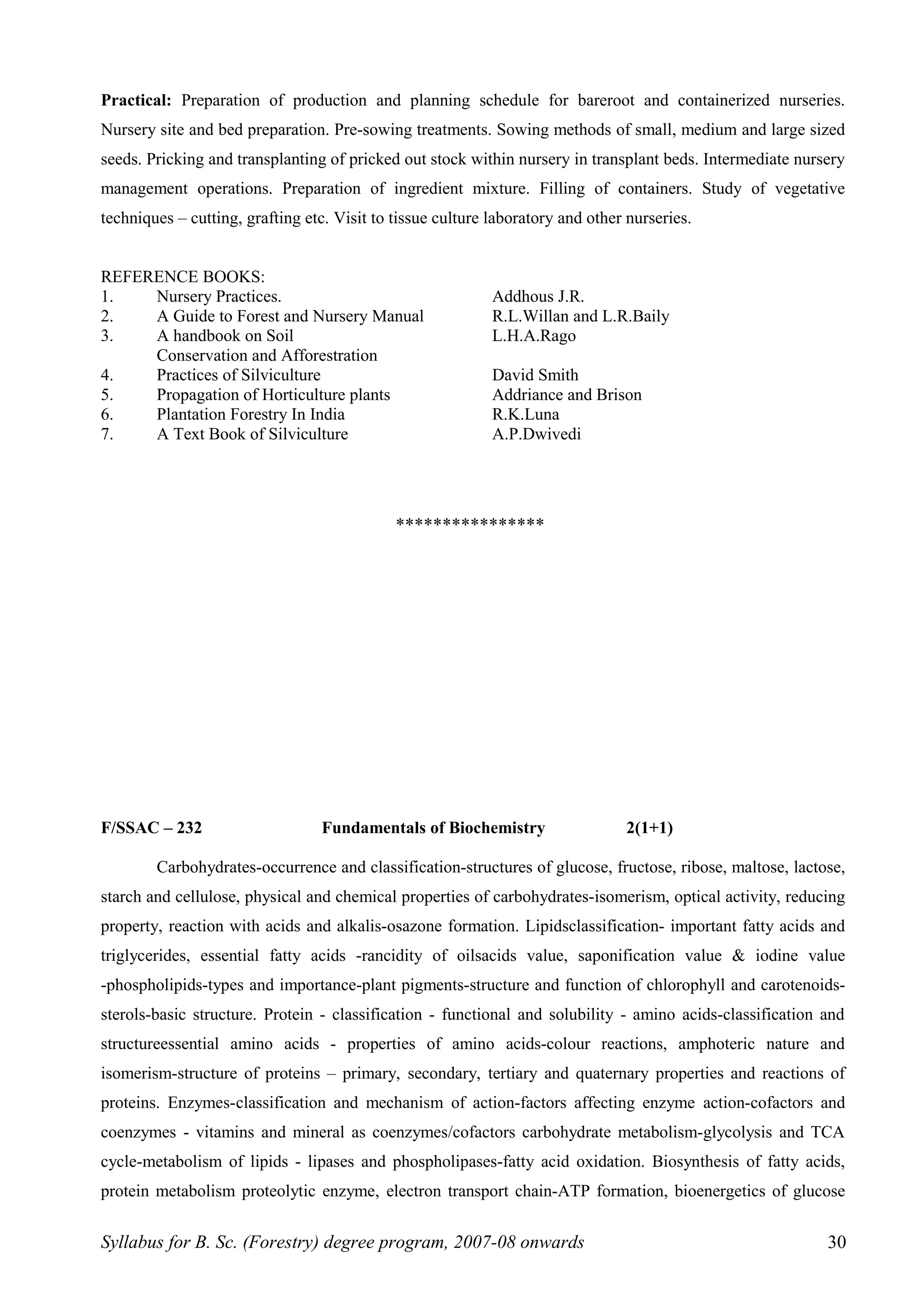 Practical: Preparation of production and planning schedule for bareroot and containerized nurseries.
Nursery site and bed preparation. Pre-sowing treatments. Sowing methods of small, medium and large sized
seeds. Pricking and transplanting of pricked out stock within nursery in transplant beds. Intermediate nursery
management operations. Preparation of ingredient mixture. Filling of containers. Study of vegetative
techniques – cutting, grafting etc. Visit to tissue culture laboratory and other nurseries.
REFERENCE BOOKS:
1. Nursery Practices. Addhous J.R.
2. A Guide to Forest and Nursery Manual R.L.Willan and L.R.Baily
3. A handbook on Soil L.H.A.Rago
Conservation and Afforestration
4. Practices of Silviculture David Smith
5. Propagation of Horticulture plants Addriance and Brison
6. Plantation Forestry In India R.K.Luna
7. A Text Book of Silviculture A.P.Dwivedi
****************
F/SSAC – 232 Fundamentals of Biochemistry 2(1+1)
Carbohydrates-occurrence and classification-structures of glucose, fructose, ribose, maltose, lactose,
starch and cellulose, physical and chemical properties of carbohydrates-isomerism, optical activity, reducing
property, reaction with acids and alkalis-osazone formation. Lipidsclassification- important fatty acids and
triglycerides, essential fatty acids -rancidity of oilsacids value, saponification value & iodine value
-phospholipids-types and importance-plant pigments-structure and function of chlorophyll and carotenoids-
sterols-basic structure. Protein - classification - functional and solubility - amino acids-classification and
structureessential amino acids - properties of amino acids-colour reactions, amphoteric nature and
isomerism-structure of proteins – primary, secondary, tertiary and quaternary properties and reactions of
proteins. Enzymes-classification and mechanism of action-factors affecting enzyme action-cofactors and
coenzymes - vitamins and mineral as coenzymes/cofactors carbohydrate metabolism-glycolysis and TCA
cycle-metabolism of lipids - lipases and phospholipases-fatty acid oxidation. Biosynthesis of fatty acids,
protein metabolism proteolytic enzyme, electron transport chain-ATP formation, bioenergetics of glucose
Syllabus for B. Sc. (Forestry) degree program, 2007-08 onwards 30
 