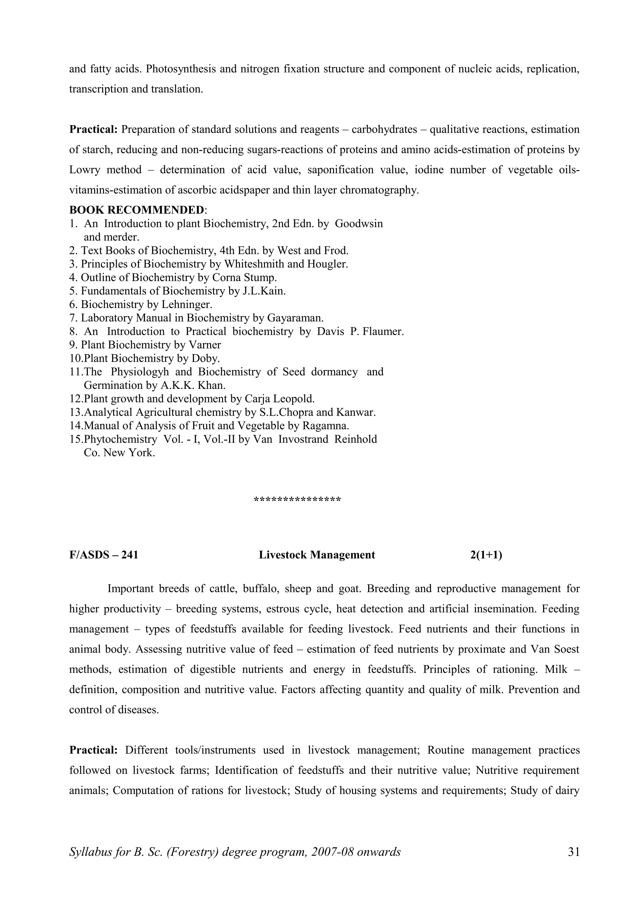 and fatty acids. Photosynthesis and nitrogen fixation structure and component of nucleic acids, replication,
transcription and translation.
Practical: Preparation of standard solutions and reagents – carbohydrates – qualitative reactions, estimation
of starch, reducing and non-reducing sugars-reactions of proteins and amino acids-estimation of proteins by
Lowry method – determination of acid value, saponification value, iodine number of vegetable oils-
vitamins-estimation of ascorbic acidspaper and thin layer chromatography.
BOOK RECOMMENDED:
1. An Introduction to plant Biochemistry, 2nd Edn. by Goodwsin
and merder.
2. Text Books of Biochemistry, 4th Edn. by West and Frod.
3. Principles of Biochemistry by Whiteshmith and Hougler.
4. Outline of Biochemistry by Corna Stump.
5. Fundamentals of Biochemistry by J.L.Kain.
6. Biochemistry by Lehninger.
7. Laboratory Manual in Biochemistry by Gayaraman.
8. An Introduction to Practical biochemistry by Davis P. Flaumer.
9. Plant Biochemistry by Varner
10.Plant Biochemistry by Doby.
11.The Physiologyh and Biochemistry of Seed dormancy and
Germination by A.K.K. Khan.
12.Plant growth and development by Carja Leopold.
13.Analytical Agricultural chemistry by S.L.Chopra and Kanwar.
14.Manual of Analysis of Fruit and Vegetable by Ragamna.
15.Phytochemistry Vol. - I, Vol.-II by Van Invostrand Reinhold
Co. New York.
***************
F/ASDS – 241 Livestock Management 2(1+1)
Important breeds of cattle, buffalo, sheep and goat. Breeding and reproductive management for
higher productivity – breeding systems, estrous cycle, heat detection and artificial insemination. Feeding
management – types of feedstuffs available for feeding livestock. Feed nutrients and their functions in
animal body. Assessing nutritive value of feed – estimation of feed nutrients by proximate and Van Soest
methods, estimation of digestible nutrients and energy in feedstuffs. Principles of rationing. Milk –
definition, composition and nutritive value. Factors affecting quantity and quality of milk. Prevention and
control of diseases.
Practical: Different tools/instruments used in livestock management; Routine management practices
followed on livestock farms; Identification of feedstuffs and their nutritive value; Nutritive requirement
animals; Computation of rations for livestock; Study of housing systems and requirements; Study of dairy
Syllabus for B. Sc. (Forestry) degree program, 2007-08 onwards 31
 
