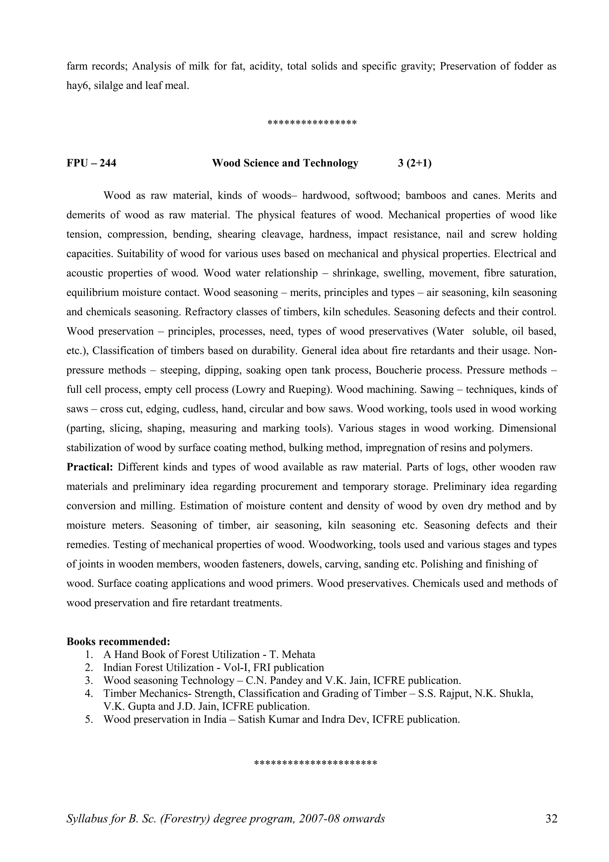 farm records; Analysis of milk for fat, acidity, total solids and specific gravity; Preservation of fodder as
hay6, silalge and leaf meal.
****************
FPU – 244 Wood Science and Technology 3 (2+1)
Wood as raw material, kinds of woods– hardwood, softwood; bamboos and canes. Merits and
demerits of wood as raw material. The physical features of wood. Mechanical properties of wood like
tension, compression, bending, shearing cleavage, hardness, impact resistance, nail and screw holding
capacities. Suitability of wood for various uses based on mechanical and physical properties. Electrical and
acoustic properties of wood. Wood water relationship – shrinkage, swelling, movement, fibre saturation,
equilibrium moisture contact. Wood seasoning – merits, principles and types – air seasoning, kiln seasoning
and chemicals seasoning. Refractory classes of timbers, kiln schedules. Seasoning defects and their control.
Wood preservation – principles, processes, need, types of wood preservatives (Water soluble, oil based,
etc.), Classification of timbers based on durability. General idea about fire retardants and their usage. Non-
pressure methods – steeping, dipping, soaking open tank process, Boucherie process. Pressure methods –
full cell process, empty cell process (Lowry and Rueping). Wood machining. Sawing – techniques, kinds of
saws – cross cut, edging, cudless, hand, circular and bow saws. Wood working, tools used in wood working
(parting, slicing, shaping, measuring and marking tools). Various stages in wood working. Dimensional
stabilization of wood by surface coating method, bulking method, impregnation of resins and polymers.
Practical: Different kinds and types of wood available as raw material. Parts of logs, other wooden raw
materials and preliminary idea regarding procurement and temporary storage. Preliminary idea regarding
conversion and milling. Estimation of moisture content and density of wood by oven dry method and by
moisture meters. Seasoning of timber, air seasoning, kiln seasoning etc. Seasoning defects and their
remedies. Testing of mechanical properties of wood. Woodworking, tools used and various stages and types
of joints in wooden members, wooden fasteners, dowels, carving, sanding etc. Polishing and finishing of
wood. Surface coating applications and wood primers. Wood preservatives. Chemicals used and methods of
wood preservation and fire retardant treatments.
Books recommended:
1. A Hand Book of Forest Utilization - T. Mehata
2. Indian Forest Utilization - Vol-I, FRI publication
3. Wood seasoning Technology – C.N. Pandey and V.K. Jain, ICFRE publication.
4. Timber Mechanics- Strength, Classification and Grading of Timber – S.S. Rajput, N.K. Shukla,
V.K. Gupta and J.D. Jain, ICFRE publication.
5. Wood preservation in India – Satish Kumar and Indra Dev, ICFRE publication.
**********************
Syllabus for B. Sc. (Forestry) degree program, 2007-08 onwards 32
 