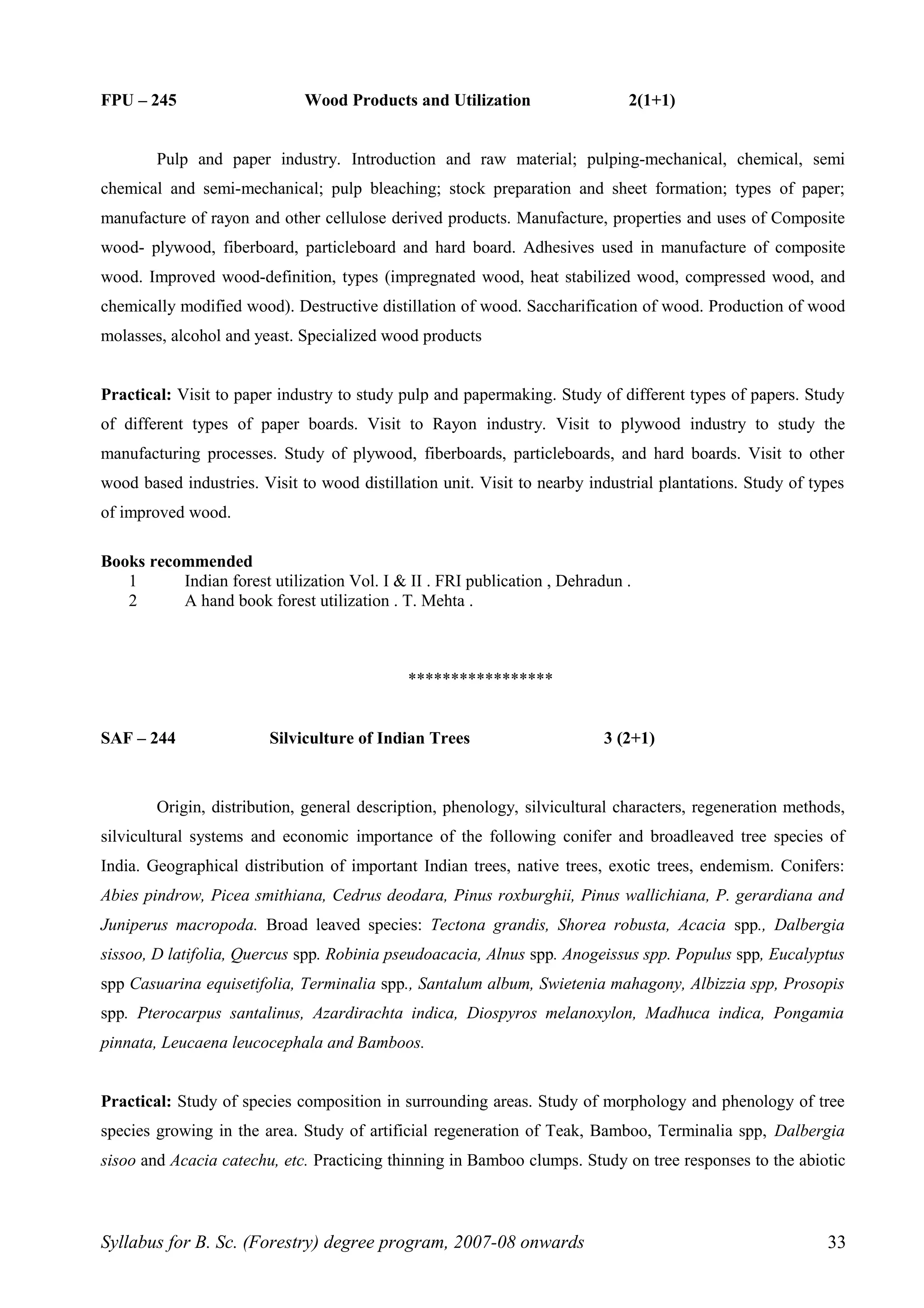FPU – 245 Wood Products and Utilization 2(1+1)
Pulp and paper industry. Introduction and raw material; pulping-mechanical, chemical, semi
chemical and semi-mechanical; pulp bleaching; stock preparation and sheet formation; types of paper;
manufacture of rayon and other cellulose derived products. Manufacture, properties and uses of Composite
wood- plywood, fiberboard, particleboard and hard board. Adhesives used in manufacture of composite
wood. Improved wood-definition, types (impregnated wood, heat stabilized wood, compressed wood, and
chemically modified wood). Destructive distillation of wood. Saccharification of wood. Production of wood
molasses, alcohol and yeast. Specialized wood products
Practical: Visit to paper industry to study pulp and papermaking. Study of different types of papers. Study
of different types of paper boards. Visit to Rayon industry. Visit to plywood industry to study the
manufacturing processes. Study of plywood, fiberboards, particleboards, and hard boards. Visit to other
wood based industries. Visit to wood distillation unit. Visit to nearby industrial plantations. Study of types
of improved wood.
Books recommended
1 Indian forest utilization Vol. I & II . FRI publication , Dehradun .
2 A hand book forest utilization . T. Mehta .
*****************
SAF – 244 Silviculture of Indian Trees 3 (2+1)
Origin, distribution, general description, phenology, silvicultural characters, regeneration methods,
silvicultural systems and economic importance of the following conifer and broadleaved tree species of
India. Geographical distribution of important Indian trees, native trees, exotic trees, endemism. Conifers:
Abies pindrow, Picea smithiana, Cedrus deodara, Pinus roxburghii, Pinus wallichiana, P. gerardiana and
Juniperus macropoda. Broad leaved species: Tectona grandis, Shorea robusta, Acacia spp., Dalbergia
sissoo, D latifolia, Quercus spp. Robinia pseudoacacia, Alnus spp. Anogeissus spp. Populus spp, Eucalyptus
spp Casuarina equisetifolia, Terminalia spp., Santalum album, Swietenia mahagony, Albizzia spp, Prosopis
spp. Pterocarpus santalinus, Azardirachta indica, Diospyros melanoxylon, Madhuca indica, Pongamia
pinnata, Leucaena leucocephala and Bamboos.
Practical: Study of species composition in surrounding areas. Study of morphology and phenology of tree
species growing in the area. Study of artificial regeneration of Teak, Bamboo, Terminalia spp, Dalbergia
sisoo and Acacia catechu, etc. Practicing thinning in Bamboo clumps. Study on tree responses to the abiotic
Syllabus for B. Sc. (Forestry) degree program, 2007-08 onwards 33
 