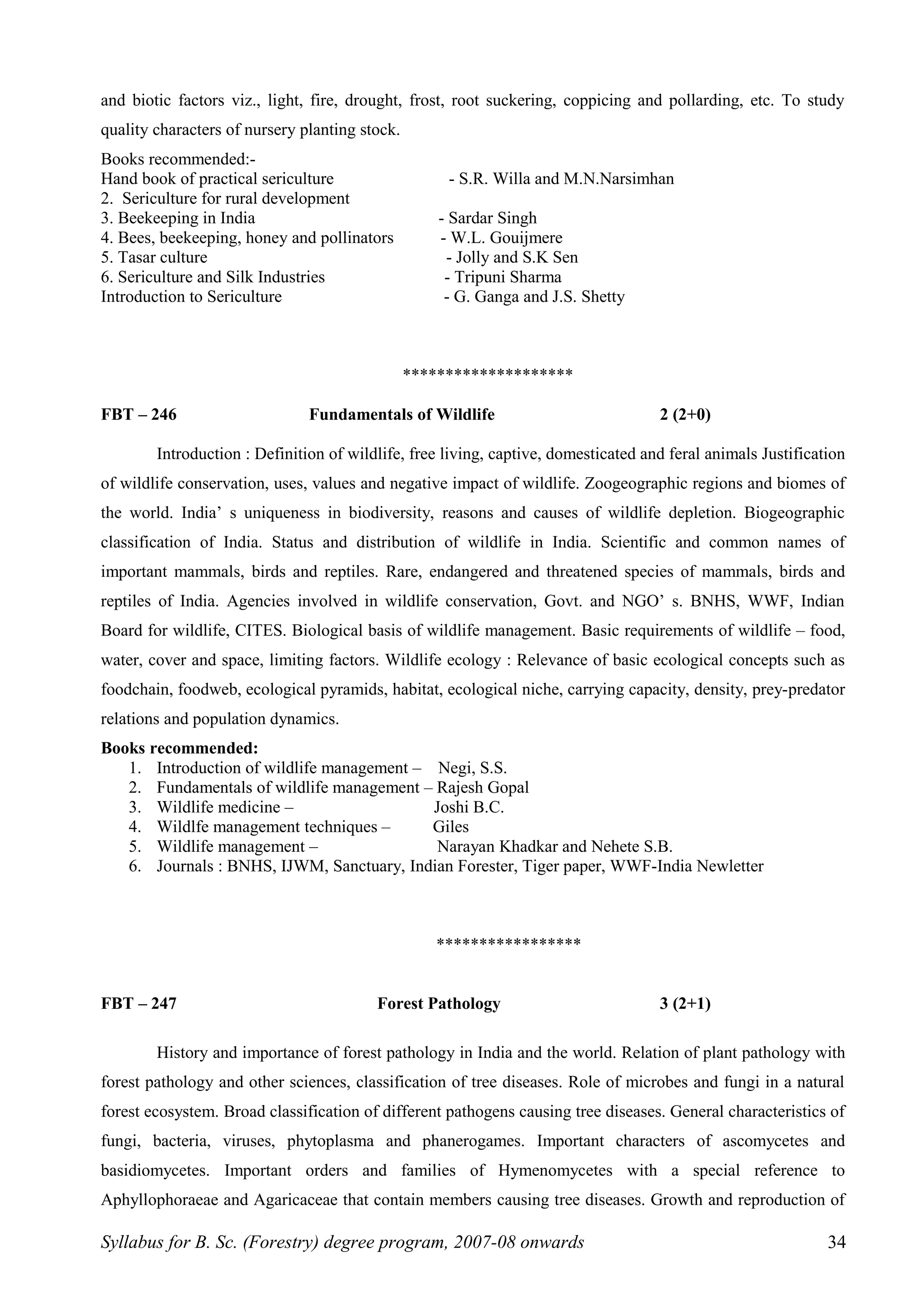 and biotic factors viz., light, fire, drought, frost, root suckering, coppicing and pollarding, etc. To study
quality characters of nursery planting stock.
Books recommended:-
Hand book of practical sericulture - S.R. Willa and M.N.Narsimhan
2. Sericulture for rural development
3. Beekeeping in India - Sardar Singh
4. Bees, beekeeping, honey and pollinators - W.L. Gouijmere
5. Tasar culture - Jolly and S.K Sen
6. Sericulture and Silk Industries - Tripuni Sharma
Introduction to Sericulture - G. Ganga and J.S. Shetty
********************
FBT – 246 Fundamentals of Wildlife 2 (2+0)
Introduction : Definition of wildlife, free living, captive, domesticated and feral animals Justification
of wildlife conservation, uses, values and negative impact of wildlife. Zoogeographic regions and biomes of
the world. India’ s uniqueness in biodiversity, reasons and causes of wildlife depletion. Biogeographic
classification of India. Status and distribution of wildlife in India. Scientific and common names of
important mammals, birds and reptiles. Rare, endangered and threatened species of mammals, birds and
reptiles of India. Agencies involved in wildlife conservation, Govt. and NGO’ s. BNHS, WWF, Indian
Board for wildlife, CITES. Biological basis of wildlife management. Basic requirements of wildlife – food,
water, cover and space, limiting factors. Wildlife ecology : Relevance of basic ecological concepts such as
foodchain, foodweb, ecological pyramids, habitat, ecological niche, carrying capacity, density, prey-predator
relations and population dynamics.
Books recommended:
1. Introduction of wildlife management – Negi, S.S.
2. Fundamentals of wildlife management – Rajesh Gopal
3. Wildlife medicine – Joshi B.C.
4. Wildlfe management techniques – Giles
5. Wildlife management – Narayan Khadkar and Nehete S.B.
6. Journals : BNHS, IJWM, Sanctuary, Indian Forester, Tiger paper, WWF-India Newletter
*****************
FBT – 247 Forest Pathology 3 (2+1)
History and importance of forest pathology in India and the world. Relation of plant pathology with
forest pathology and other sciences, classification of tree diseases. Role of microbes and fungi in a natural
forest ecosystem. Broad classification of different pathogens causing tree diseases. General characteristics of
fungi, bacteria, viruses, phytoplasma and phanerogames. Important characters of ascomycetes and
basidiomycetes. Important orders and families of Hymenomycetes with a special reference to
Aphyllophoraeae and Agaricaceae that contain members causing tree diseases. Growth and reproduction of
Syllabus for B. Sc. (Forestry) degree program, 2007-08 onwards 34
 