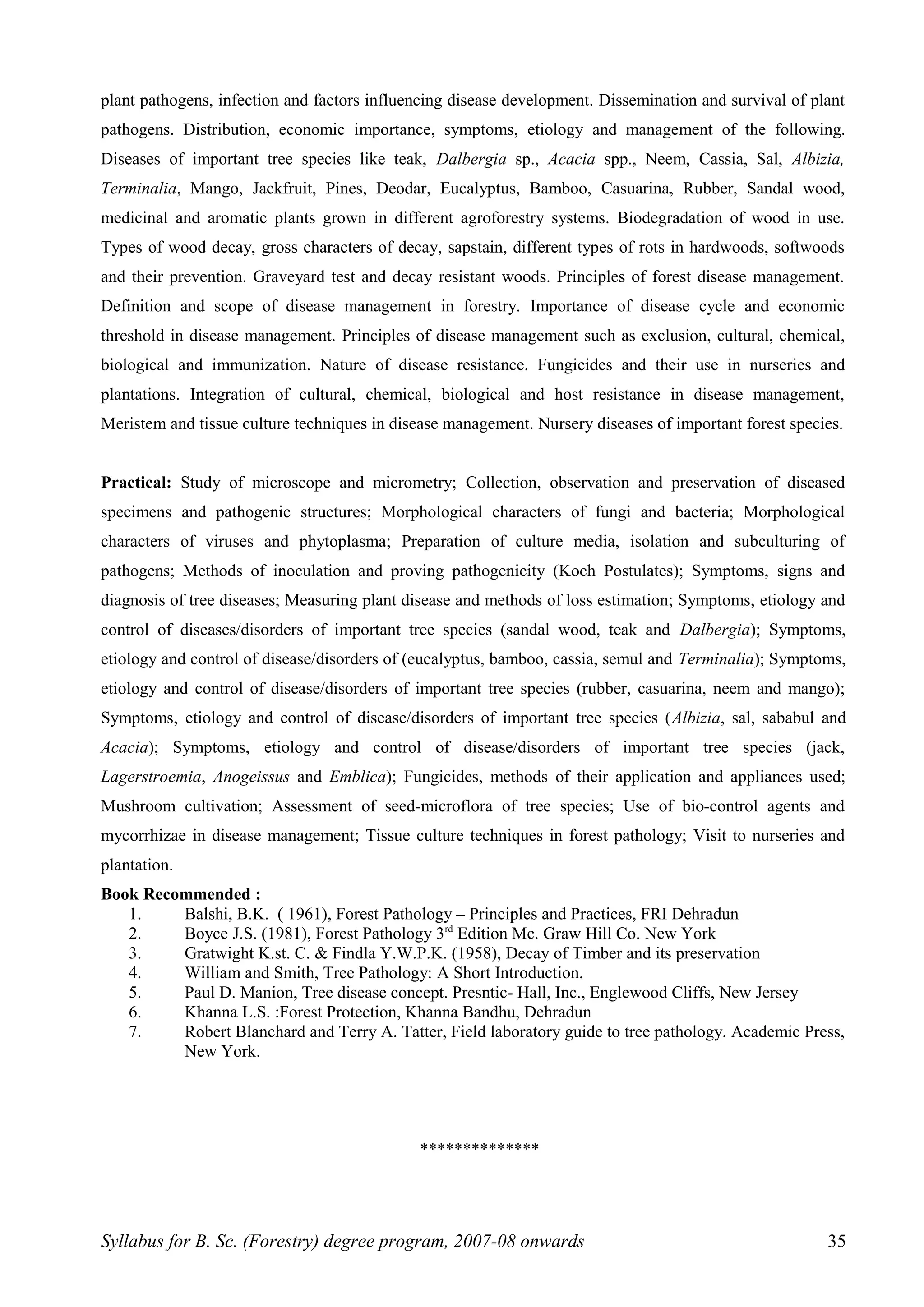 plant pathogens, infection and factors influencing disease development. Dissemination and survival of plant
pathogens. Distribution, economic importance, symptoms, etiology and management of the following.
Diseases of important tree species like teak, Dalbergia sp., Acacia spp., Neem, Cassia, Sal, Albizia,
Terminalia, Mango, Jackfruit, Pines, Deodar, Eucalyptus, Bamboo, Casuarina, Rubber, Sandal wood,
medicinal and aromatic plants grown in different agroforestry systems. Biodegradation of wood in use.
Types of wood decay, gross characters of decay, sapstain, different types of rots in hardwoods, softwoods
and their prevention. Graveyard test and decay resistant woods. Principles of forest disease management.
Definition and scope of disease management in forestry. Importance of disease cycle and economic
threshold in disease management. Principles of disease management such as exclusion, cultural, chemical,
biological and immunization. Nature of disease resistance. Fungicides and their use in nurseries and
plantations. Integration of cultural, chemical, biological and host resistance in disease management,
Meristem and tissue culture techniques in disease management. Nursery diseases of important forest species.
Practical: Study of microscope and micrometry; Collection, observation and preservation of diseased
specimens and pathogenic structures; Morphological characters of fungi and bacteria; Morphological
characters of viruses and phytoplasma; Preparation of culture media, isolation and subculturing of
pathogens; Methods of inoculation and proving pathogenicity (Koch Postulates); Symptoms, signs and
diagnosis of tree diseases; Measuring plant disease and methods of loss estimation; Symptoms, etiology and
control of diseases/disorders of important tree species (sandal wood, teak and Dalbergia); Symptoms,
etiology and control of disease/disorders of (eucalyptus, bamboo, cassia, semul and Terminalia); Symptoms,
etiology and control of disease/disorders of important tree species (rubber, casuarina, neem and mango);
Symptoms, etiology and control of disease/disorders of important tree species (Albizia, sal, sababul and
Acacia); Symptoms, etiology and control of disease/disorders of important tree species (jack,
Lagerstroemia, Anogeissus and Emblica); Fungicides, methods of their application and appliances used;
Mushroom cultivation; Assessment of seed-microflora of tree species; Use of bio-control agents and
mycorrhizae in disease management; Tissue culture techniques in forest pathology; Visit to nurseries and
plantation.
Book Recommended :
1. Balshi, B.K. ( 1961), Forest Pathology – Principles and Practices, FRI Dehradun
2. Boyce J.S. (1981), Forest Pathology 3rd
Edition Mc. Graw Hill Co. New York
3. Gratwight K.st. C. & Findla Y.W.P.K. (1958), Decay of Timber and its preservation
4. William and Smith, Tree Pathology: A Short Introduction.
5. Paul D. Manion, Tree disease concept. Presntic- Hall, Inc., Englewood Cliffs, New Jersey
6. Khanna L.S. :Forest Protection, Khanna Bandhu, Dehradun
7. Robert Blanchard and Terry A. Tatter, Field laboratory guide to tree pathology. Academic Press,
New York.
**************
Syllabus for B. Sc. (Forestry) degree program, 2007-08 onwards 35
 