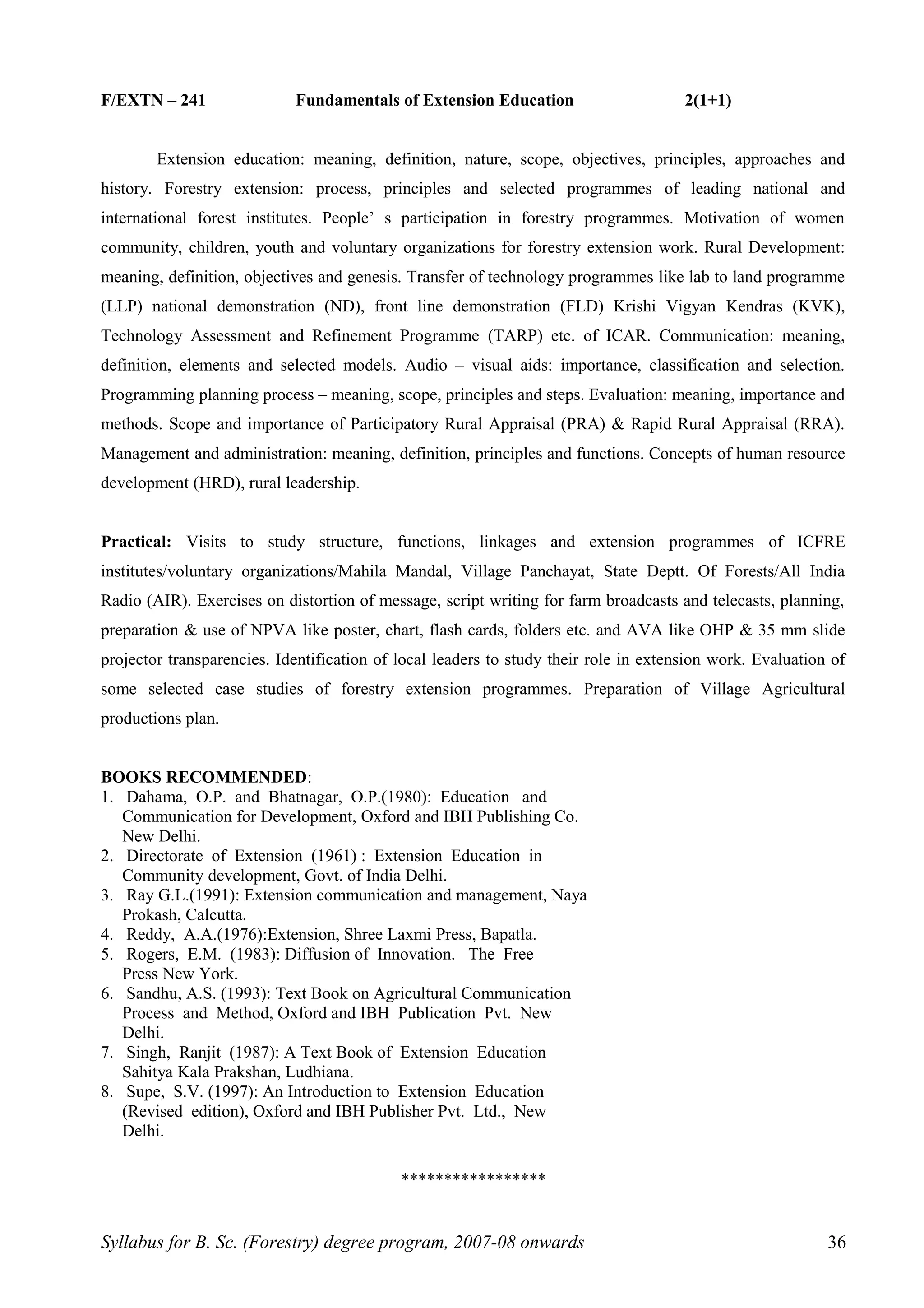 F/EXTN – 241 Fundamentals of Extension Education 2(1+1)
Extension education: meaning, definition, nature, scope, objectives, principles, approaches and
history. Forestry extension: process, principles and selected programmes of leading national and
international forest institutes. People’ s participation in forestry programmes. Motivation of women
community, children, youth and voluntary organizations for forestry extension work. Rural Development:
meaning, definition, objectives and genesis. Transfer of technology programmes like lab to land programme
(LLP) national demonstration (ND), front line demonstration (FLD) Krishi Vigyan Kendras (KVK),
Technology Assessment and Refinement Programme (TARP) etc. of ICAR. Communication: meaning,
definition, elements and selected models. Audio – visual aids: importance, classification and selection.
Programming planning process – meaning, scope, principles and steps. Evaluation: meaning, importance and
methods. Scope and importance of Participatory Rural Appraisal (PRA) & Rapid Rural Appraisal (RRA).
Management and administration: meaning, definition, principles and functions. Concepts of human resource
development (HRD), rural leadership.
Practical: Visits to study structure, functions, linkages and extension programmes of ICFRE
institutes/voluntary organizations/Mahila Mandal, Village Panchayat, State Deptt. Of Forests/All India
Radio (AIR). Exercises on distortion of message, script writing for farm broadcasts and telecasts, planning,
preparation & use of NPVA like poster, chart, flash cards, folders etc. and AVA like OHP & 35 mm slide
projector transparencies. Identification of local leaders to study their role in extension work. Evaluation of
some selected case studies of forestry extension programmes. Preparation of Village Agricultural
productions plan.
BOOKS RECOMMENDED:
1. Dahama, O.P. and Bhatnagar, O.P.(1980): Education and
Communication for Development, Oxford and IBH Publishing Co.
New Delhi.
2. Directorate of Extension (1961) : Extension Education in
Community development, Govt. of India Delhi.
3. Ray G.L.(1991): Extension communication and management, Naya
Prokash, Calcutta.
4. Reddy, A.A.(1976):Extension, Shree Laxmi Press, Bapatla.
5. Rogers, E.M. (1983): Diffusion of Innovation. The Free
Press New York.
6. Sandhu, A.S. (1993): Text Book on Agricultural Communication
Process and Method, Oxford and IBH Publication Pvt. New
Delhi.
7. Singh, Ranjit (1987): A Text Book of Extension Education
Sahitya Kala Prakshan, Ludhiana.
8. Supe, S.V. (1997): An Introduction to Extension Education
(Revised edition), Oxford and IBH Publisher Pvt. Ltd., New
Delhi.
*****************
Syllabus for B. Sc. (Forestry) degree program, 2007-08 onwards 36
 