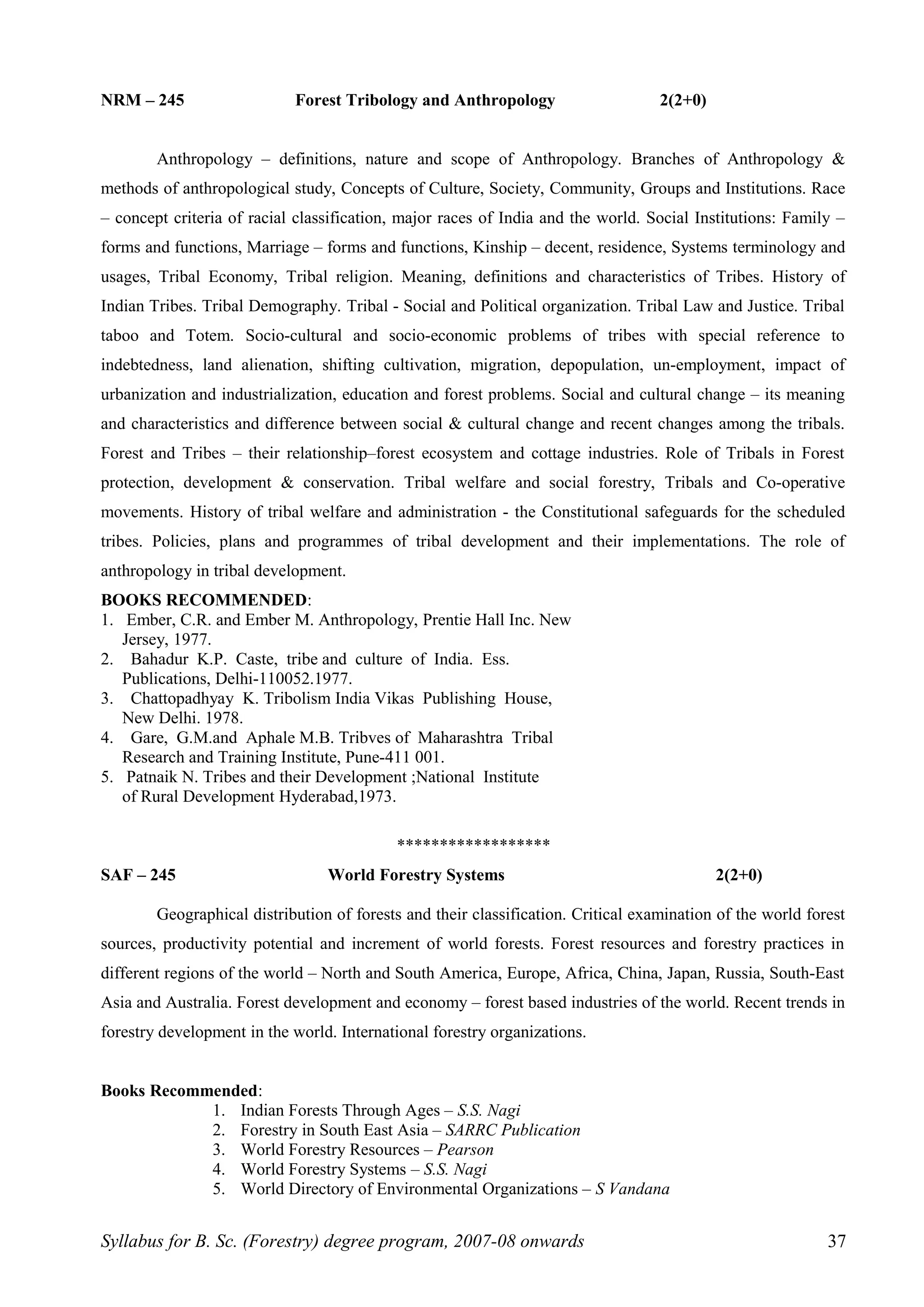 NRM – 245 Forest Tribology and Anthropology 2(2+0)
Anthropology – definitions, nature and scope of Anthropology. Branches of Anthropology &
methods of anthropological study, Concepts of Culture, Society, Community, Groups and Institutions. Race
– concept criteria of racial classification, major races of India and the world. Social Institutions: Family –
forms and functions, Marriage – forms and functions, Kinship – decent, residence, Systems terminology and
usages, Tribal Economy, Tribal religion. Meaning, definitions and characteristics of Tribes. History of
Indian Tribes. Tribal Demography. Tribal - Social and Political organization. Tribal Law and Justice. Tribal
taboo and Totem. Socio-cultural and socio-economic problems of tribes with special reference to
indebtedness, land alienation, shifting cultivation, migration, depopulation, un-employment, impact of
urbanization and industrialization, education and forest problems. Social and cultural change – its meaning
and characteristics and difference between social & cultural change and recent changes among the tribals.
Forest and Tribes – their relationship–forest ecosystem and cottage industries. Role of Tribals in Forest
protection, development & conservation. Tribal welfare and social forestry, Tribals and Co-operative
movements. History of tribal welfare and administration - the Constitutional safeguards for the scheduled
tribes. Policies, plans and programmes of tribal development and their implementations. The role of
anthropology in tribal development.
BOOKS RECOMMENDED:
1. Ember, C.R. and Ember M. Anthropology, Prentie Hall Inc. New
Jersey, 1977.
2. Bahadur K.P. Caste, tribe and culture of India. Ess.
Publications, Delhi-110052.1977.
3. Chattopadhyay K. Tribolism India Vikas Publishing House,
New Delhi. 1978.
4. Gare, G.M.and Aphale M.B. Tribves of Maharashtra Tribal
Research and Training Institute, Pune-411 001.
5. Patnaik N. Tribes and their Development ;National Institute
of Rural Development Hyderabad,1973.
******************
SAF – 245 World Forestry Systems 2(2+0)
Geographical distribution of forests and their classification. Critical examination of the world forest
sources, productivity potential and increment of world forests. Forest resources and forestry practices in
different regions of the world – North and South America, Europe, Africa, China, Japan, Russia, South-East
Asia and Australia. Forest development and economy – forest based industries of the world. Recent trends in
forestry development in the world. International forestry organizations.
Books Recommended:
1. Indian Forests Through Ages – S.S. Nagi
2. Forestry in South East Asia – SARRC Publication
3. World Forestry Resources – Pearson
4. World Forestry Systems – S.S. Nagi
5. World Directory of Environmental Organizations – S Vandana
Syllabus for B. Sc. (Forestry) degree program, 2007-08 onwards 37
 