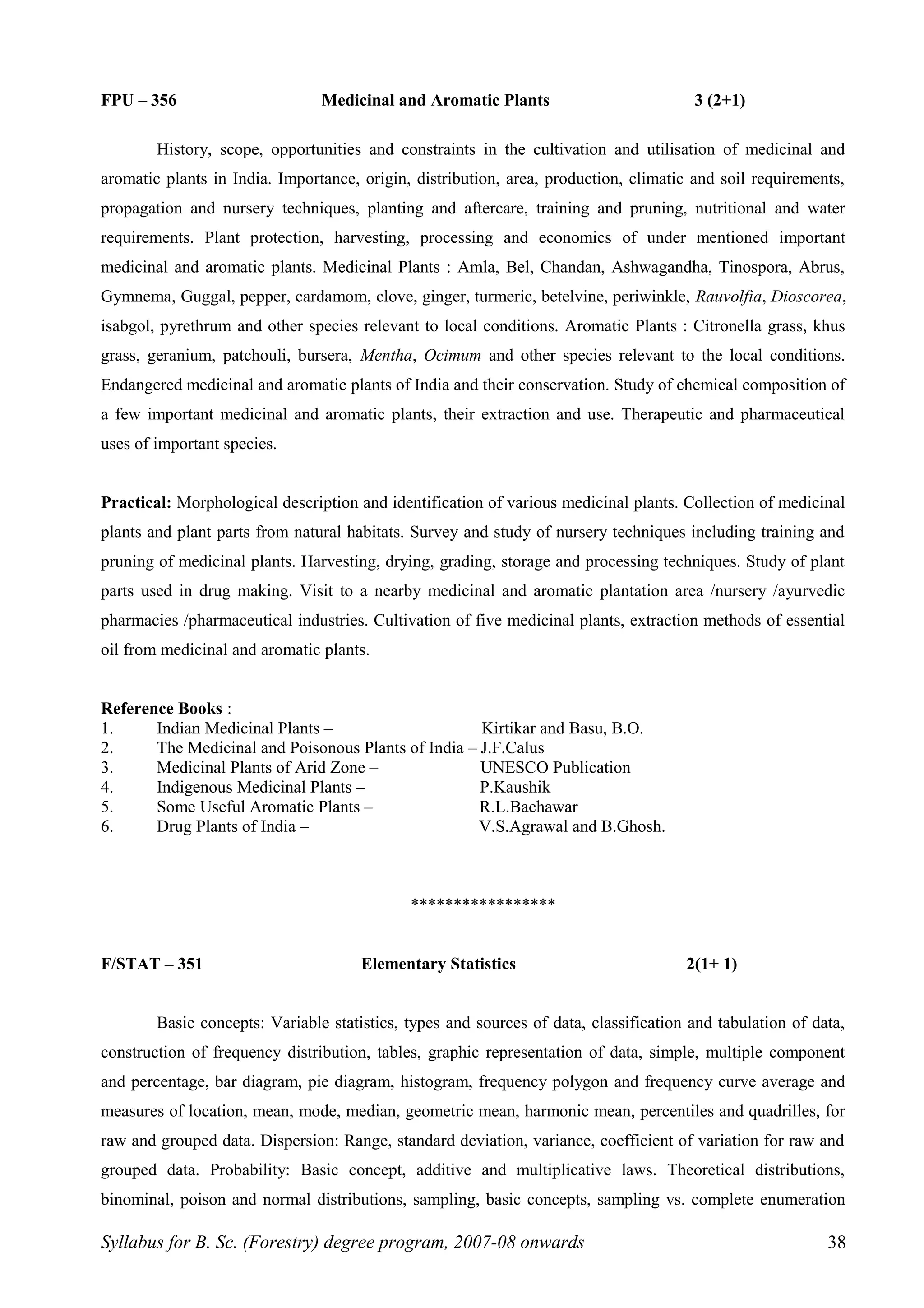 FPU – 356 Medicinal and Aromatic Plants 3 (2+1)
History, scope, opportunities and constraints in the cultivation and utilisation of medicinal and
aromatic plants in India. Importance, origin, distribution, area, production, climatic and soil requirements,
propagation and nursery techniques, planting and aftercare, training and pruning, nutritional and water
requirements. Plant protection, harvesting, processing and economics of under mentioned important
medicinal and aromatic plants. Medicinal Plants : Amla, Bel, Chandan, Ashwagandha, Tinospora, Abrus,
Gymnema, Guggal, pepper, cardamom, clove, ginger, turmeric, betelvine, periwinkle, Rauvolfia, Dioscorea,
isabgol, pyrethrum and other species relevant to local conditions. Aromatic Plants : Citronella grass, khus
grass, geranium, patchouli, bursera, Mentha, Ocimum and other species relevant to the local conditions.
Endangered medicinal and aromatic plants of India and their conservation. Study of chemical composition of
a few important medicinal and aromatic plants, their extraction and use. Therapeutic and pharmaceutical
uses of important species.
Practical: Morphological description and identification of various medicinal plants. Collection of medicinal
plants and plant parts from natural habitats. Survey and study of nursery techniques including training and
pruning of medicinal plants. Harvesting, drying, grading, storage and processing techniques. Study of plant
parts used in drug making. Visit to a nearby medicinal and aromatic plantation area /nursery /ayurvedic
pharmacies /pharmaceutical industries. Cultivation of five medicinal plants, extraction methods of essential
oil from medicinal and aromatic plants.
Reference Books :
1. Indian Medicinal Plants – Kirtikar and Basu, B.O.
2. The Medicinal and Poisonous Plants of India – J.F.Calus
3. Medicinal Plants of Arid Zone – UNESCO Publication
4. Indigenous Medicinal Plants – P.Kaushik
5. Some Useful Aromatic Plants – R.L.Bachawar
6. Drug Plants of India – V.S.Agrawal and B.Ghosh.
*****************
F/STAT – 351 Elementary Statistics 2(1+ 1)
Basic concepts: Variable statistics, types and sources of data, classification and tabulation of data,
construction of frequency distribution, tables, graphic representation of data, simple, multiple component
and percentage, bar diagram, pie diagram, histogram, frequency polygon and frequency curve average and
measures of location, mean, mode, median, geometric mean, harmonic mean, percentiles and quadrilles, for
raw and grouped data. Dispersion: Range, standard deviation, variance, coefficient of variation for raw and
grouped data. Probability: Basic concept, additive and multiplicative laws. Theoretical distributions,
binominal, poison and normal distributions, sampling, basic concepts, sampling vs. complete enumeration
Syllabus for B. Sc. (Forestry) degree program, 2007-08 onwards 38
 