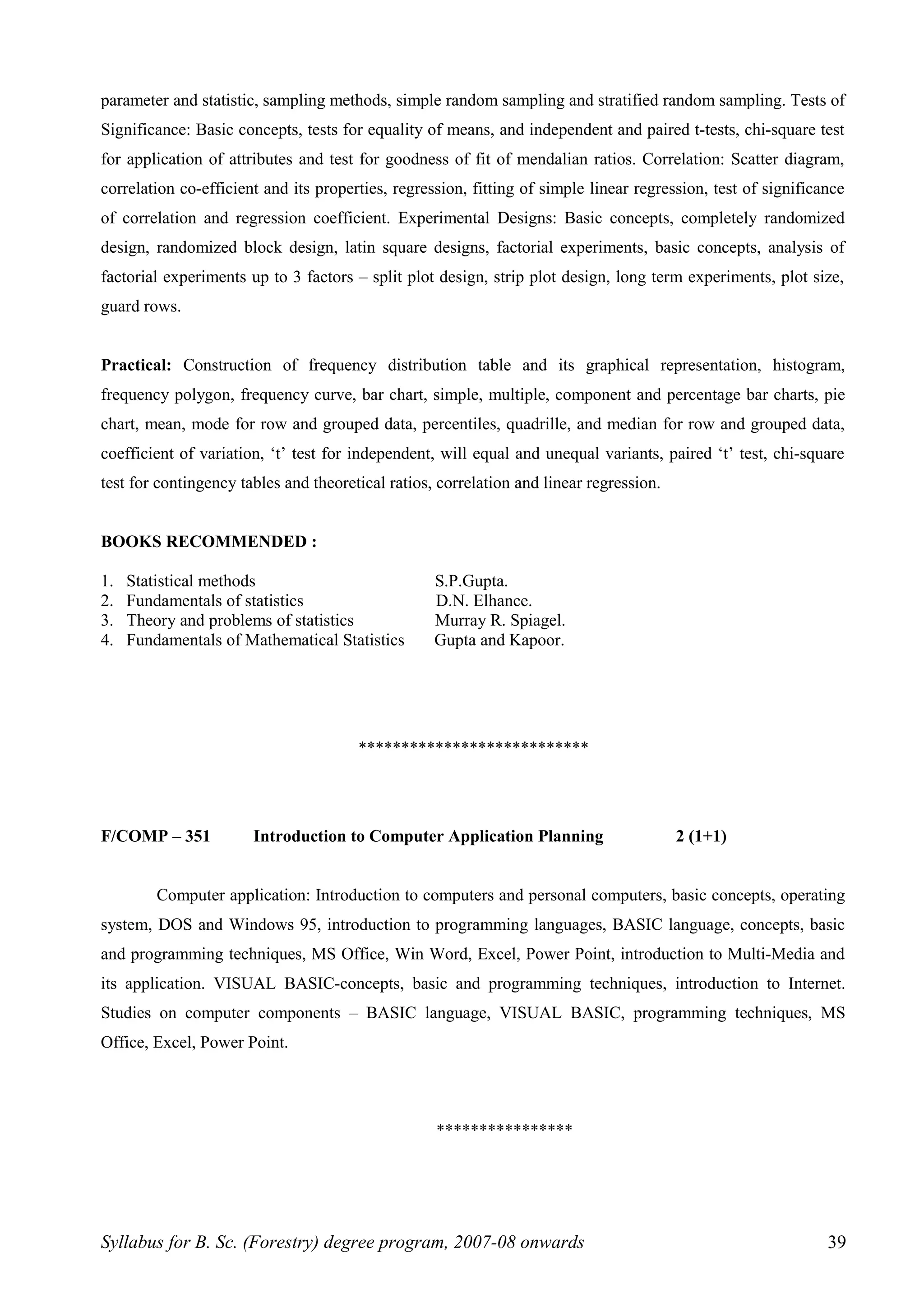 parameter and statistic, sampling methods, simple random sampling and stratified random sampling. Tests of
Significance: Basic concepts, tests for equality of means, and independent and paired t-tests, chi-square test
for application of attributes and test for goodness of fit of mendalian ratios. Correlation: Scatter diagram,
correlation co-efficient and its properties, regression, fitting of simple linear regression, test of significance
of correlation and regression coefficient. Experimental Designs: Basic concepts, completely randomized
design, randomized block design, latin square designs, factorial experiments, basic concepts, analysis of
factorial experiments up to 3 factors – split plot design, strip plot design, long term experiments, plot size,
guard rows.
Practical: Construction of frequency distribution table and its graphical representation, histogram,
frequency polygon, frequency curve, bar chart, simple, multiple, component and percentage bar charts, pie
chart, mean, mode for row and grouped data, percentiles, quadrille, and median for row and grouped data,
coefficient of variation, ‘t’ test for independent, will equal and unequal variants, paired ‘t’ test, chi-square
test for contingency tables and theoretical ratios, correlation and linear regression.
BOOKS RECOMMENDED :
1. Statistical methods S.P.Gupta.
2. Fundamentals of statistics D.N. Elhance.
3. Theory and problems of statistics Murray R. Spiagel.
4. Fundamentals of Mathematical Statistics Gupta and Kapoor.
***************************
F/COMP – 351 Introduction to Computer Application Planning 2 (1+1)
Computer application: Introduction to computers and personal computers, basic concepts, operating
system, DOS and Windows 95, introduction to programming languages, BASIC language, concepts, basic
and programming techniques, MS Office, Win Word, Excel, Power Point, introduction to Multi-Media and
its application. VISUAL BASIC-concepts, basic and programming techniques, introduction to Internet.
Studies on computer components – BASIC language, VISUAL BASIC, programming techniques, MS
Office, Excel, Power Point.
****************
Syllabus for B. Sc. (Forestry) degree program, 2007-08 onwards 39
 