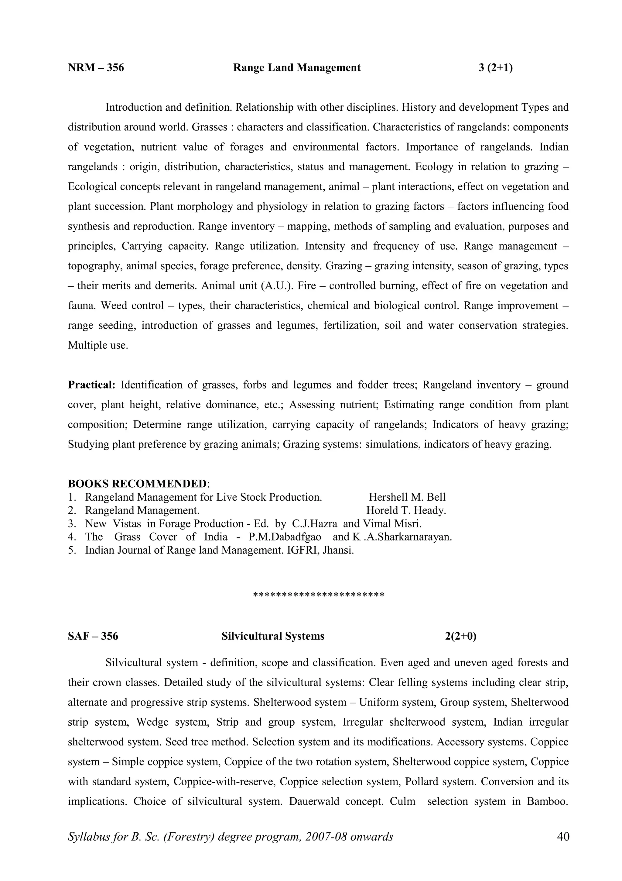 NRM – 356 Range Land Management 3 (2+1)
Introduction and definition. Relationship with other disciplines. History and development Types and
distribution around world. Grasses : characters and classification. Characteristics of rangelands: components
of vegetation, nutrient value of forages and environmental factors. Importance of rangelands. Indian
rangelands : origin, distribution, characteristics, status and management. Ecology in relation to grazing –
Ecological concepts relevant in rangeland management, animal – plant interactions, effect on vegetation and
plant succession. Plant morphology and physiology in relation to grazing factors – factors influencing food
synthesis and reproduction. Range inventory – mapping, methods of sampling and evaluation, purposes and
principles, Carrying capacity. Range utilization. Intensity and frequency of use. Range management –
topography, animal species, forage preference, density. Grazing – grazing intensity, season of grazing, types
– their merits and demerits. Animal unit (A.U.). Fire – controlled burning, effect of fire on vegetation and
fauna. Weed control – types, their characteristics, chemical and biological control. Range improvement –
range seeding, introduction of grasses and legumes, fertilization, soil and water conservation strategies.
Multiple use.
Practical: Identification of grasses, forbs and legumes and fodder trees; Rangeland inventory – ground
cover, plant height, relative dominance, etc.; Assessing nutrient; Estimating range condition from plant
composition; Determine range utilization, carrying capacity of rangelands; Indicators of heavy grazing;
Studying plant preference by grazing animals; Grazing systems: simulations, indicators of heavy grazing.
BOOKS RECOMMENDED:
1. Rangeland Management for Live Stock Production. Hershell M. Bell
2. Rangeland Management. Horeld T. Heady.
3. New Vistas in Forage Production - Ed. by C.J.Hazra and Vimal Misri.
4. The Grass Cover of India - P.M.Dabadfgao and K .A.Sharkarnarayan.
5. Indian Journal of Range land Management. IGFRI, Jhansi.
***********************
SAF – 356 Silvicultural Systems 2(2+0)
Silvicultural system - definition, scope and classification. Even aged and uneven aged forests and
their crown classes. Detailed study of the silvicultural systems: Clear felling systems including clear strip,
alternate and progressive strip systems. Shelterwood system – Uniform system, Group system, Shelterwood
strip system, Wedge system, Strip and group system, Irregular shelterwood system, Indian irregular
shelterwood system. Seed tree method. Selection system and its modifications. Accessory systems. Coppice
system – Simple coppice system, Coppice of the two rotation system, Shelterwood coppice system, Coppice
with standard system, Coppice-with-reserve, Coppice selection system, Pollard system. Conversion and its
implications. Choice of silvicultural system. Dauerwald concept. Culm selection system in Bamboo.
Syllabus for B. Sc. (Forestry) degree program, 2007-08 onwards 40
 