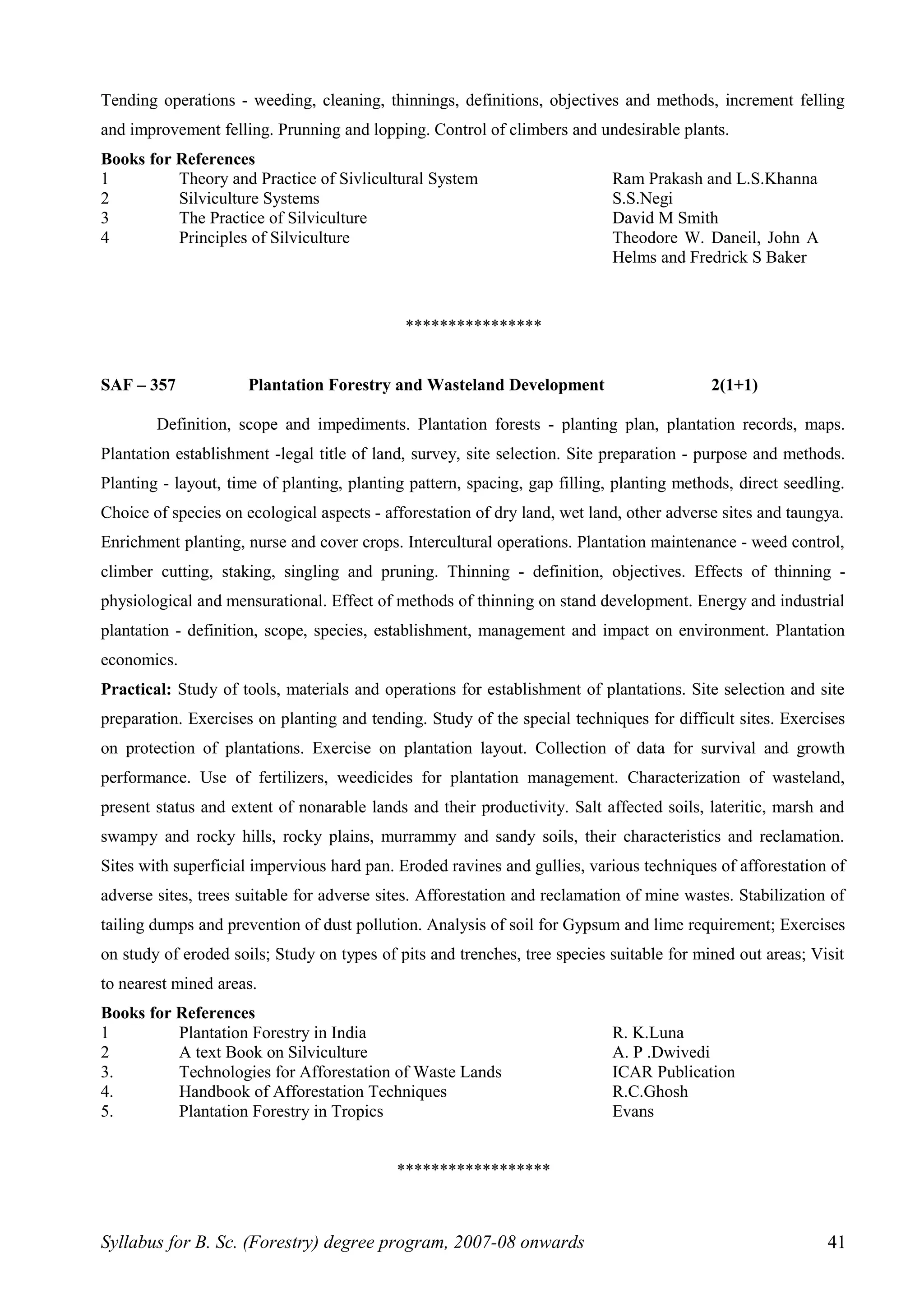 Tending operations - weeding, cleaning, thinnings, definitions, objectives and methods, increment felling
and improvement felling. Prunning and lopping. Control of climbers and undesirable plants.
Books for References
1 Theory and Practice of Sivlicultural System Ram Prakash and L.S.Khanna
2 Silviculture Systems S.S.Negi
3 The Practice of Silviculture David M Smith
4 Principles of Silviculture Theodore W. Daneil, John A
Helms and Fredrick S Baker
****************
SAF – 357 Plantation Forestry and Wasteland Development 2(1+1)
Definition, scope and impediments. Plantation forests - planting plan, plantation records, maps.
Plantation establishment -legal title of land, survey, site selection. Site preparation - purpose and methods.
Planting - layout, time of planting, planting pattern, spacing, gap filling, planting methods, direct seedling.
Choice of species on ecological aspects - afforestation of dry land, wet land, other adverse sites and taungya.
Enrichment planting, nurse and cover crops. Intercultural operations. Plantation maintenance - weed control,
climber cutting, staking, singling and pruning. Thinning - definition, objectives. Effects of thinning -
physiological and mensurational. Effect of methods of thinning on stand development. Energy and industrial
plantation - definition, scope, species, establishment, management and impact on environment. Plantation
economics.
Practical: Study of tools, materials and operations for establishment of plantations. Site selection and site
preparation. Exercises on planting and tending. Study of the special techniques for difficult sites. Exercises
on protection of plantations. Exercise on plantation layout. Collection of data for survival and growth
performance. Use of fertilizers, weedicides for plantation management. Characterization of wasteland,
present status and extent of nonarable lands and their productivity. Salt affected soils, lateritic, marsh and
swampy and rocky hills, rocky plains, murrammy and sandy soils, their characteristics and reclamation.
Sites with superficial impervious hard pan. Eroded ravines and gullies, various techniques of afforestation of
adverse sites, trees suitable for adverse sites. Afforestation and reclamation of mine wastes. Stabilization of
tailing dumps and prevention of dust pollution. Analysis of soil for Gypsum and lime requirement; Exercises
on study of eroded soils; Study on types of pits and trenches, tree species suitable for mined out areas; Visit
to nearest mined areas.
Books for References
1 Plantation Forestry in India R. K.Luna
2 A text Book on Silviculture A. P .Dwivedi
3. Technologies for Afforestation of Waste Lands ICAR Publication
4. Handbook of Afforestation Techniques R.C.Ghosh
5. Plantation Forestry in Tropics Evans
******************
Syllabus for B. Sc. (Forestry) degree program, 2007-08 onwards 41
 