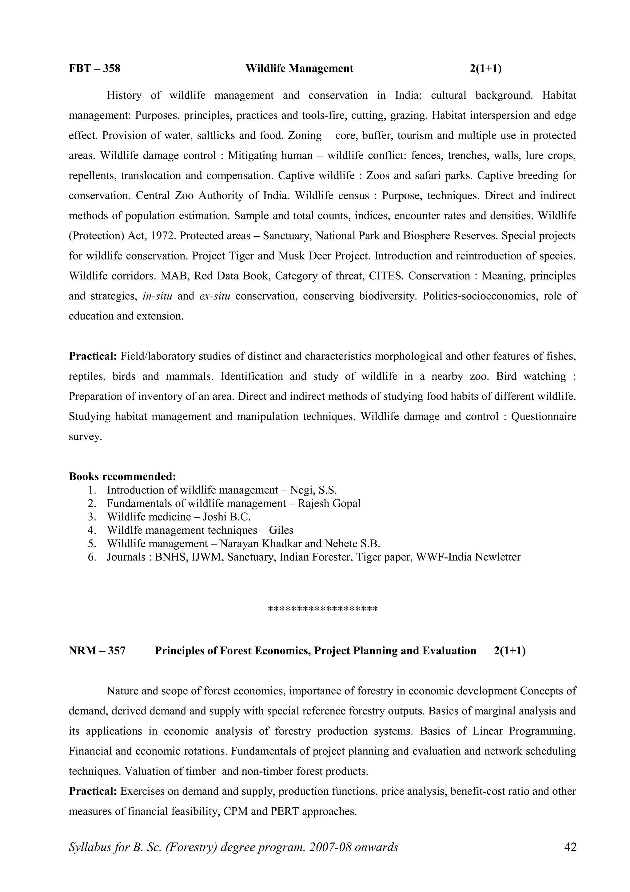 FBT – 358 Wildlife Management 2(1+1)
History of wildlife management and conservation in India; cultural background. Habitat
management: Purposes, principles, practices and tools-fire, cutting, grazing. Habitat interspersion and edge
effect. Provision of water, saltlicks and food. Zoning – core, buffer, tourism and multiple use in protected
areas. Wildlife damage control : Mitigating human – wildlife conflict: fences, trenches, walls, lure crops,
repellents, translocation and compensation. Captive wildlife : Zoos and safari parks. Captive breeding for
conservation. Central Zoo Authority of India. Wildlife census : Purpose, techniques. Direct and indirect
methods of population estimation. Sample and total counts, indices, encounter rates and densities. Wildlife
(Protection) Act, 1972. Protected areas – Sanctuary, National Park and Biosphere Reserves. Special projects
for wildlife conservation. Project Tiger and Musk Deer Project. Introduction and reintroduction of species.
Wildlife corridors. MAB, Red Data Book, Category of threat, CITES. Conservation : Meaning, principles
and strategies, in-situ and ex-situ conservation, conserving biodiversity. Politics-socioeconomics, role of
education and extension.
Practical: Field/laboratory studies of distinct and characteristics morphological and other features of fishes,
reptiles, birds and mammals. Identification and study of wildlife in a nearby zoo. Bird watching :
Preparation of inventory of an area. Direct and indirect methods of studying food habits of different wildlife.
Studying habitat management and manipulation techniques. Wildlife damage and control : Questionnaire
survey.
Books recommended:
1. Introduction of wildlife management – Negi, S.S.
2. Fundamentals of wildlife management – Rajesh Gopal
3. Wildlife medicine – Joshi B.C.
4. Wildlfe management techniques – Giles
5. Wildlife management – Narayan Khadkar and Nehete S.B.
6. Journals : BNHS, IJWM, Sanctuary, Indian Forester, Tiger paper, WWF-India Newletter
*******************
NRM – 357 Principles of Forest Economics, Project Planning and Evaluation 2(1+1)
Nature and scope of forest economics, importance of forestry in economic development Concepts of
demand, derived demand and supply with special reference forestry outputs. Basics of marginal analysis and
its applications in economic analysis of forestry production systems. Basics of Linear Programming.
Financial and economic rotations. Fundamentals of project planning and evaluation and network scheduling
techniques. Valuation of timber and non-timber forest products.
Practical: Exercises on demand and supply, production functions, price analysis, benefit-cost ratio and other
measures of financial feasibility, CPM and PERT approaches.
Syllabus for B. Sc. (Forestry) degree program, 2007-08 onwards 42
 