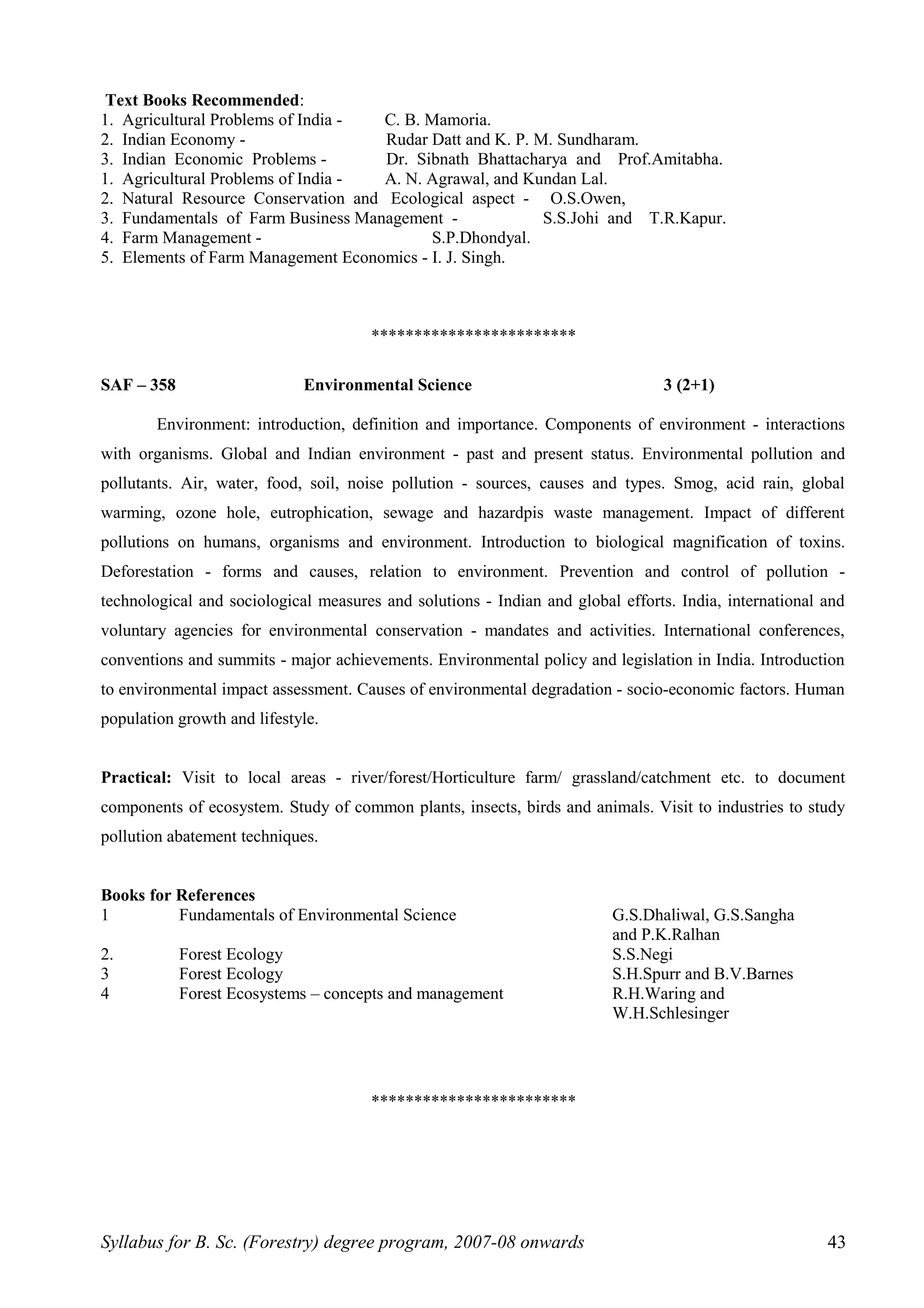 Text Books Recommended:
1. Agricultural Problems of India - C. B. Mamoria.
2. Indian Economy - Rudar Datt and K. P. M. Sundharam.
3. Indian Economic Problems - Dr. Sibnath Bhattacharya and Prof.Amitabha.
1. Agricultural Problems of India - A. N. Agrawal, and Kundan Lal.
2. Natural Resource Conservation and Ecological aspect - O.S.Owen,
3. Fundamentals of Farm Business Management - S.S.Johi and T.R.Kapur.
4. Farm Management - S.P.Dhondyal.
5. Elements of Farm Management Economics - I. J. Singh.
************************
SAF – 358 Environmental Science 3 (2+1)
Environment: introduction, definition and importance. Components of environment - interactions
with organisms. Global and Indian environment - past and present status. Environmental pollution and
pollutants. Air, water, food, soil, noise pollution - sources, causes and types. Smog, acid rain, global
warming, ozone hole, eutrophication, sewage and hazardpis waste management. Impact of different
pollutions on humans, organisms and environment. Introduction to biological magnification of toxins.
Deforestation - forms and causes, relation to environment. Prevention and control of pollution -
technological and sociological measures and solutions - Indian and global efforts. India, international and
voluntary agencies for environmental conservation - mandates and activities. International conferences,
conventions and summits - major achievements. Environmental policy and legislation in India. Introduction
to environmental impact assessment. Causes of environmental degradation - socio-economic factors. Human
population growth and lifestyle.
Practical: Visit to local areas - river/forest/Horticulture farm/ grassland/catchment etc. to document
components of ecosystem. Study of common plants, insects, birds and animals. Visit to industries to study
pollution abatement techniques.
Books for References
1 Fundamentals of Environmental Science G.S.Dhaliwal, G.S.Sangha
and P.K.Ralhan
2. Forest Ecology S.S.Negi
3 Forest Ecology S.H.Spurr and B.V.Barnes
4 Forest Ecosystems – concepts and management R.H.Waring and
W.H.Schlesinger
************************
Syllabus for B. Sc. (Forestry) degree program, 2007-08 onwards 43
 