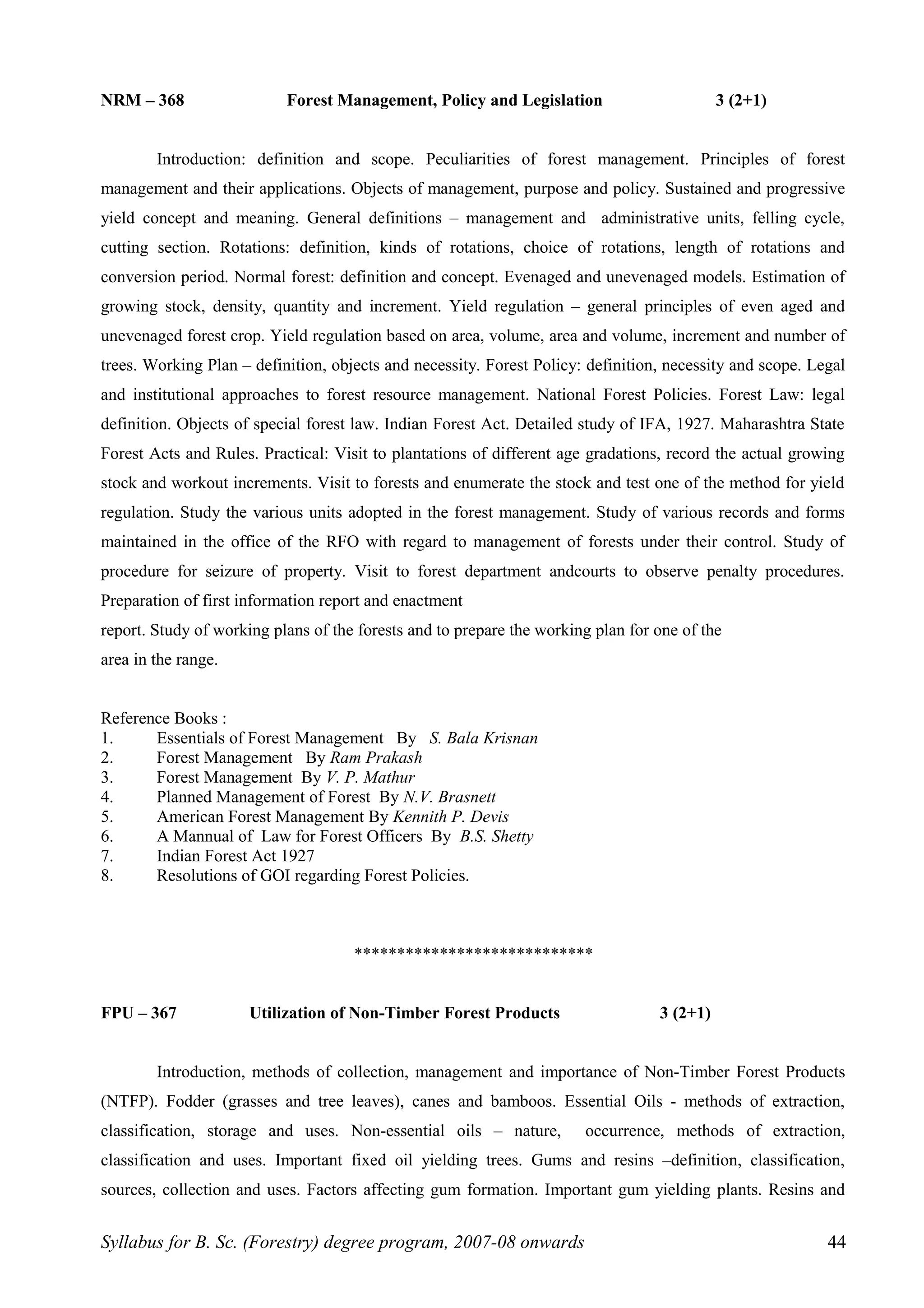 NRM – 368 Forest Management, Policy and Legislation 3 (2+1)
Introduction: definition and scope. Peculiarities of forest management. Principles of forest
management and their applications. Objects of management, purpose and policy. Sustained and progressive
yield concept and meaning. General definitions – management and administrative units, felling cycle,
cutting section. Rotations: definition, kinds of rotations, choice of rotations, length of rotations and
conversion period. Normal forest: definition and concept. Evenaged and unevenaged models. Estimation of
growing stock, density, quantity and increment. Yield regulation – general principles of even aged and
unevenaged forest crop. Yield regulation based on area, volume, area and volume, increment and number of
trees. Working Plan – definition, objects and necessity. Forest Policy: definition, necessity and scope. Legal
and institutional approaches to forest resource management. National Forest Policies. Forest Law: legal
definition. Objects of special forest law. Indian Forest Act. Detailed study of IFA, 1927. Maharashtra State
Forest Acts and Rules. Practical: Visit to plantations of different age gradations, record the actual growing
stock and workout increments. Visit to forests and enumerate the stock and test one of the method for yield
regulation. Study the various units adopted in the forest management. Study of various records and forms
maintained in the office of the RFO with regard to management of forests under their control. Study of
procedure for seizure of property. Visit to forest department andcourts to observe penalty procedures.
Preparation of first information report and enactment
report. Study of working plans of the forests and to prepare the working plan for one of the
area in the range.
Reference Books :
1. Essentials of Forest Management By S. Bala Krisnan
2. Forest Management By Ram Prakash
3. Forest Management By V. P. Mathur
4. Planned Management of Forest By N.V. Brasnett
5. American Forest Management By Kennith P. Devis
6. A Mannual of Law for Forest Officers By B.S. Shetty
7. Indian Forest Act 1927
8. Resolutions of GOI regarding Forest Policies.
****************************
FPU – 367 Utilization of Non-Timber Forest Products 3 (2+1)
Introduction, methods of collection, management and importance of Non-Timber Forest Products
(NTFP). Fodder (grasses and tree leaves), canes and bamboos. Essential Oils - methods of extraction,
classification, storage and uses. Non-essential oils – nature, occurrence, methods of extraction,
classification and uses. Important fixed oil yielding trees. Gums and resins –definition, classification,
sources, collection and uses. Factors affecting gum formation. Important gum yielding plants. Resins and
Syllabus for B. Sc. (Forestry) degree program, 2007-08 onwards 44
 