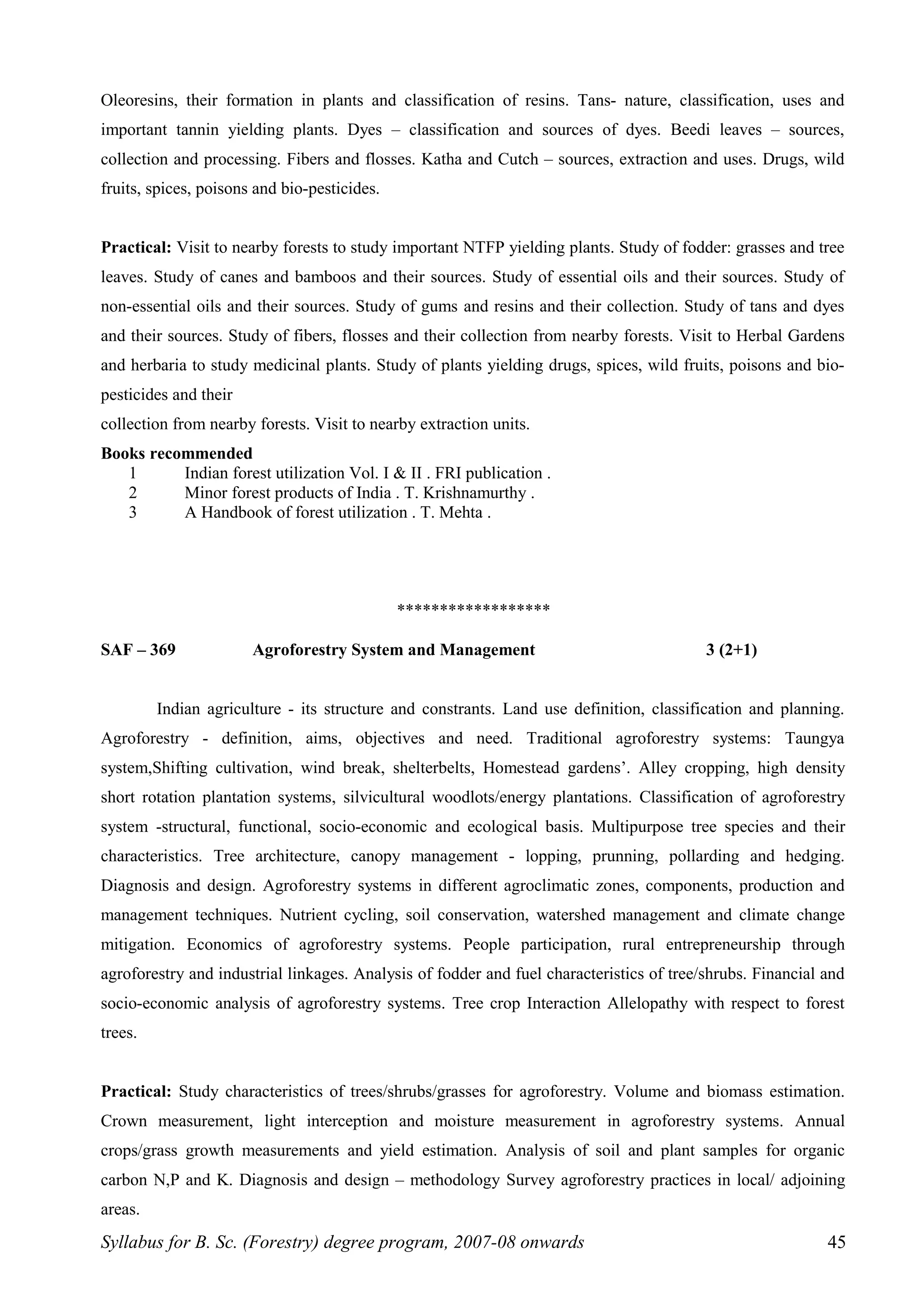 Oleoresins, their formation in plants and classification of resins. Tans- nature, classification, uses and
important tannin yielding plants. Dyes – classification and sources of dyes. Beedi leaves – sources,
collection and processing. Fibers and flosses. Katha and Cutch – sources, extraction and uses. Drugs, wild
fruits, spices, poisons and bio-pesticides.
Practical: Visit to nearby forests to study important NTFP yielding plants. Study of fodder: grasses and tree
leaves. Study of canes and bamboos and their sources. Study of essential oils and their sources. Study of
non-essential oils and their sources. Study of gums and resins and their collection. Study of tans and dyes
and their sources. Study of fibers, flosses and their collection from nearby forests. Visit to Herbal Gardens
and herbaria to study medicinal plants. Study of plants yielding drugs, spices, wild fruits, poisons and bio-
pesticides and their
collection from nearby forests. Visit to nearby extraction units.
Books recommended
1 Indian forest utilization Vol. I & II . FRI publication .
2 Minor forest products of India . T. Krishnamurthy .
3 A Handbook of forest utilization . T. Mehta .
******************
SAF – 369 Agroforestry System and Management 3 (2+1)
Indian agriculture - its structure and constrants. Land use definition, classification and planning.
Agroforestry - definition, aims, objectives and need. Traditional agroforestry systems: Taungya
system,Shifting cultivation, wind break, shelterbelts, Homestead gardens’. Alley cropping, high density
short rotation plantation systems, silvicultural woodlots/energy plantations. Classification of agroforestry
system -structural, functional, socio-economic and ecological basis. Multipurpose tree species and their
characteristics. Tree architecture, canopy management - lopping, prunning, pollarding and hedging.
Diagnosis and design. Agroforestry systems in different agroclimatic zones, components, production and
management techniques. Nutrient cycling, soil conservation, watershed management and climate change
mitigation. Economics of agroforestry systems. People participation, rural entrepreneurship through
agroforestry and industrial linkages. Analysis of fodder and fuel characteristics of tree/shrubs. Financial and
socio-economic analysis of agroforestry systems. Tree crop Interaction Allelopathy with respect to forest
trees.
Practical: Study characteristics of trees/shrubs/grasses for agroforestry. Volume and biomass estimation.
Crown measurement, light interception and moisture measurement in agroforestry systems. Annual
crops/grass growth measurements and yield estimation. Analysis of soil and plant samples for organic
carbon N,P and K. Diagnosis and design – methodology Survey agroforestry practices in local/ adjoining
areas.
Syllabus for B. Sc. (Forestry) degree program, 2007-08 onwards 45
 