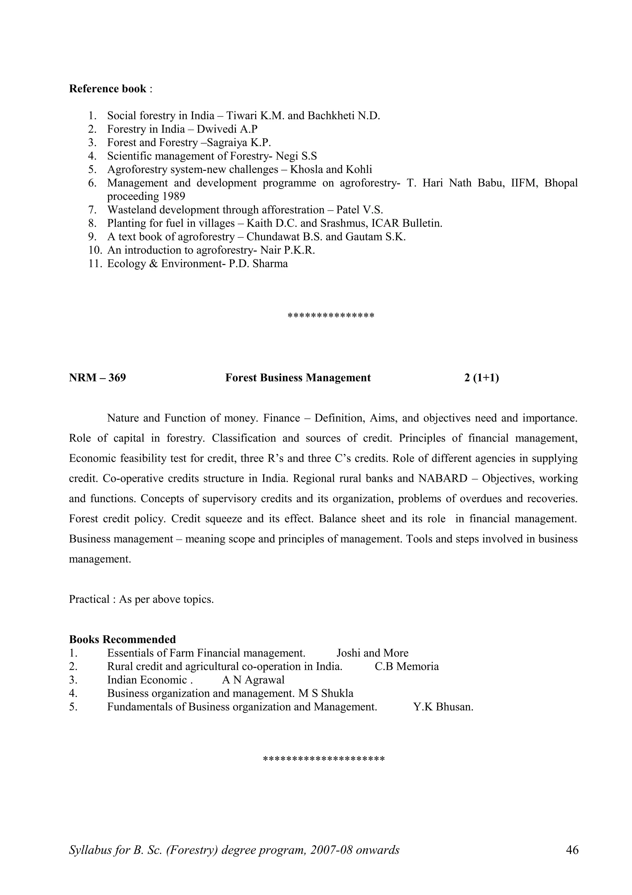 Reference book :
1. Social forestry in India – Tiwari K.M. and Bachkheti N.D.
2. Forestry in India – Dwivedi A.P
3. Forest and Forestry –Sagraiya K.P.
4. Scientific management of Forestry- Negi S.S
5. Agroforestry system-new challenges – Khosla and Kohli
6. Management and development programme on agroforestry- T. Hari Nath Babu, IIFM, Bhopal
proceeding 1989
7. Wasteland development through afforestration – Patel V.S.
8. Planting for fuel in villages – Kaith D.C. and Srashmus, ICAR Bulletin.
9. A text book of agroforestry – Chundawat B.S. and Gautam S.K.
10. An introduction to agroforestry- Nair P.K.R.
11. Ecology & Environment- P.D. Sharma
***************
NRM – 369 Forest Business Management 2 (1+1)
Nature and Function of money. Finance – Definition, Aims, and objectives need and importance.
Role of capital in forestry. Classification and sources of credit. Principles of financial management,
Economic feasibility test for credit, three R’s and three C’s credits. Role of different agencies in supplying
credit. Co-operative credits structure in India. Regional rural banks and NABARD – Objectives, working
and functions. Concepts of supervisory credits and its organization, problems of overdues and recoveries.
Forest credit policy. Credit squeeze and its effect. Balance sheet and its role in financial management.
Business management – meaning scope and principles of management. Tools and steps involved in business
management.
Practical : As per above topics.
Books Recommended
1. Essentials of Farm Financial management. Joshi and More
2. Rural credit and agricultural co-operation in India. C.B Memoria
3. Indian Economic . A N Agrawal
4. Business organization and management. M S Shukla
5. Fundamentals of Business organization and Management. Y.K Bhusan.
*********************
Syllabus for B. Sc. (Forestry) degree program, 2007-08 onwards 46
 