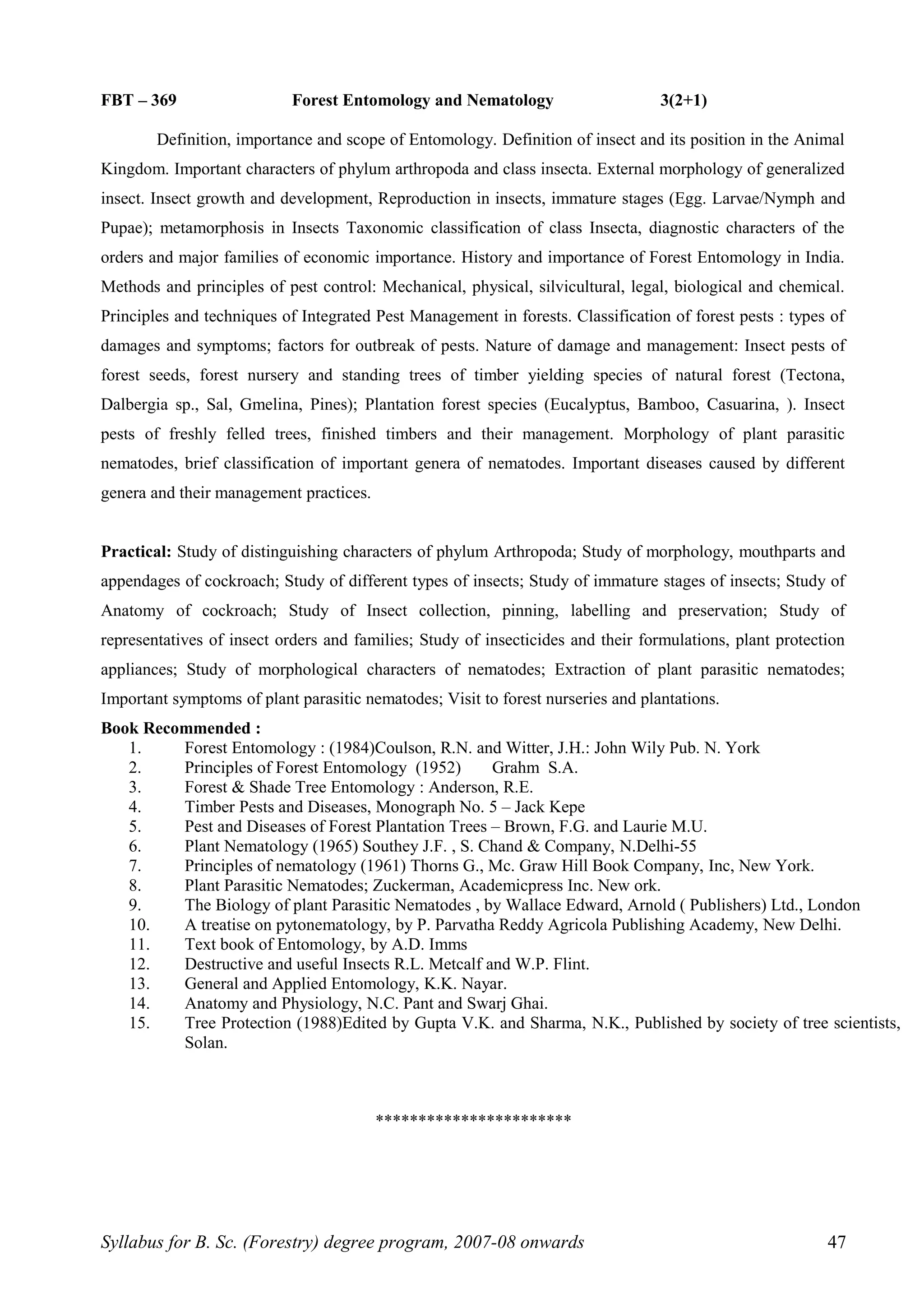FBT – 369 Forest Entomology and Nematology 3(2+1)
Definition, importance and scope of Entomology. Definition of insect and its position in the Animal
Kingdom. Important characters of phylum arthropoda and class insecta. External morphology of generalized
insect. Insect growth and development, Reproduction in insects, immature stages (Egg. Larvae/Nymph and
Pupae); metamorphosis in Insects Taxonomic classification of class Insecta, diagnostic characters of the
orders and major families of economic importance. History and importance of Forest Entomology in India.
Methods and principles of pest control: Mechanical, physical, silvicultural, legal, biological and chemical.
Principles and techniques of Integrated Pest Management in forests. Classification of forest pests : types of
damages and symptoms; factors for outbreak of pests. Nature of damage and management: Insect pests of
forest seeds, forest nursery and standing trees of timber yielding species of natural forest (Tectona,
Dalbergia sp., Sal, Gmelina, Pines); Plantation forest species (Eucalyptus, Bamboo, Casuarina, ). Insect
pests of freshly felled trees, finished timbers and their management. Morphology of plant parasitic
nematodes, brief classification of important genera of nematodes. Important diseases caused by different
genera and their management practices.
Practical: Study of distinguishing characters of phylum Arthropoda; Study of morphology, mouthparts and
appendages of cockroach; Study of different types of insects; Study of immature stages of insects; Study of
Anatomy of cockroach; Study of Insect collection, pinning, labelling and preservation; Study of
representatives of insect orders and families; Study of insecticides and their formulations, plant protection
appliances; Study of morphological characters of nematodes; Extraction of plant parasitic nematodes;
Important symptoms of plant parasitic nematodes; Visit to forest nurseries and plantations.
Book Recommended :
1. Forest Entomology : (1984)Coulson, R.N. and Witter, J.H.: John Wily Pub. N. York
2. Principles of Forest Entomology (1952) Grahm S.A.
3. Forest & Shade Tree Entomology : Anderson, R.E.
4. Timber Pests and Diseases, Monograph No. 5 – Jack Kepe
5. Pest and Diseases of Forest Plantation Trees – Brown, F.G. and Laurie M.U.
6. Plant Nematology (1965) Southey J.F. , S. Chand & Company, N.Delhi-55
7. Principles of nematology (1961) Thorns G., Mc. Graw Hill Book Company, Inc, New York.
8. Plant Parasitic Nematodes; Zuckerman, Academicpress Inc. New ork.
9. The Biology of plant Parasitic Nematodes , by Wallace Edward, Arnold ( Publishers) Ltd., London
10. A treatise on pytonematology, by P. Parvatha Reddy Agricola Publishing Academy, New Delhi.
11. Text book of Entomology, by A.D. Imms
12. Destructive and useful Insects R.L. Metcalf and W.P. Flint.
13. General and Applied Entomology, K.K. Nayar.
14. Anatomy and Physiology, N.C. Pant and Swarj Ghai.
15. Tree Protection (1988)Edited by Gupta V.K. and Sharma, N.K., Published by society of tree scientists,
Solan.
***********************
Syllabus for B. Sc. (Forestry) degree program, 2007-08 onwards 47
 