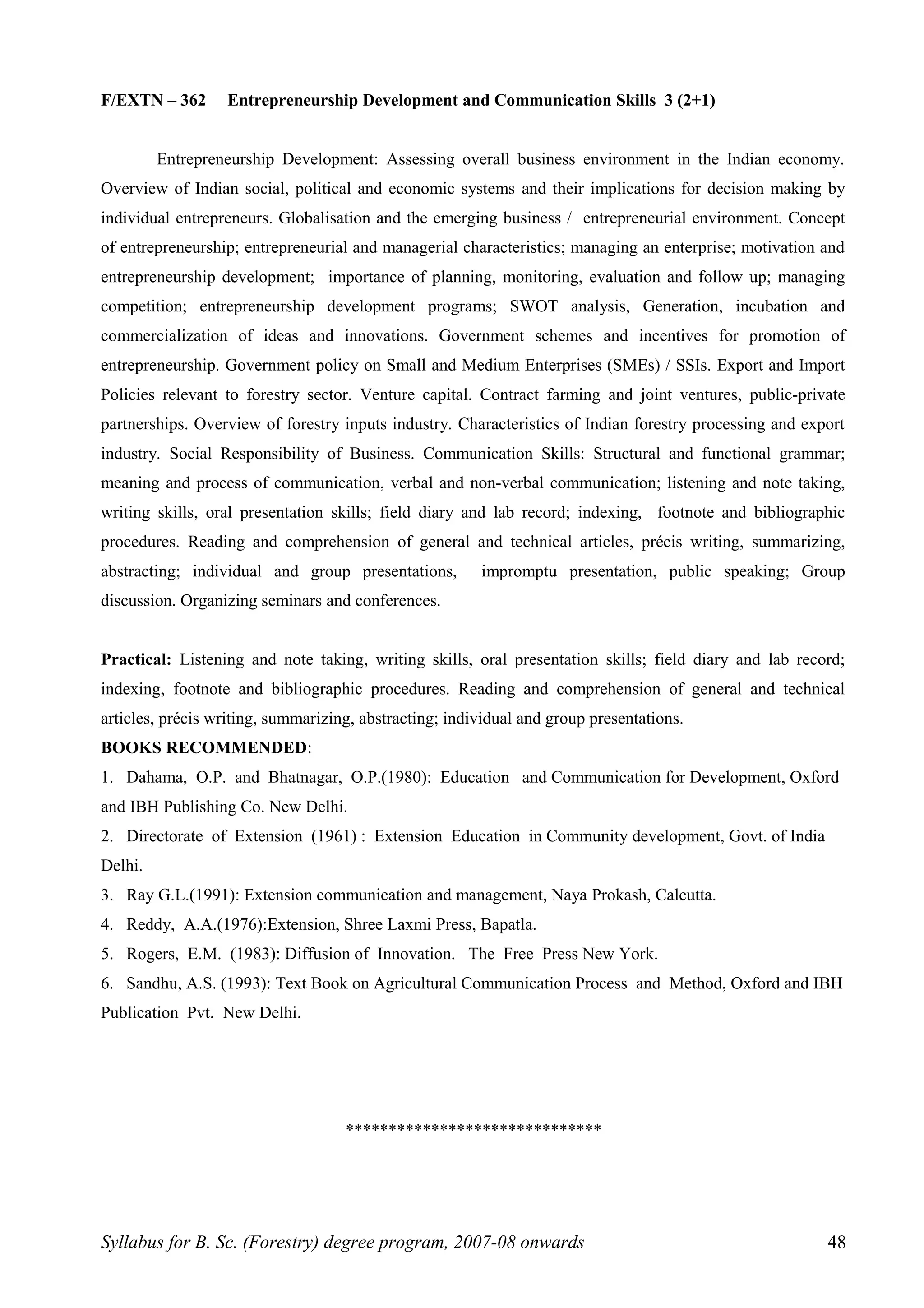 F/EXTN – 362 Entrepreneurship Development and Communication Skills 3 (2+1)
Entrepreneurship Development: Assessing overall business environment in the Indian economy.
Overview of Indian social, political and economic systems and their implications for decision making by
individual entrepreneurs. Globalisation and the emerging business / entrepreneurial environment. Concept
of entrepreneurship; entrepreneurial and managerial characteristics; managing an enterprise; motivation and
entrepreneurship development; importance of planning, monitoring, evaluation and follow up; managing
competition; entrepreneurship development programs; SWOT analysis, Generation, incubation and
commercialization of ideas and innovations. Government schemes and incentives for promotion of
entrepreneurship. Government policy on Small and Medium Enterprises (SMEs) / SSIs. Export and Import
Policies relevant to forestry sector. Venture capital. Contract farming and joint ventures, public-private
partnerships. Overview of forestry inputs industry. Characteristics of Indian forestry processing and export
industry. Social Responsibility of Business. Communication Skills: Structural and functional grammar;
meaning and process of communication, verbal and non-verbal communication; listening and note taking,
writing skills, oral presentation skills; field diary and lab record; indexing, footnote and bibliographic
procedures. Reading and comprehension of general and technical articles, précis writing, summarizing,
abstracting; individual and group presentations, impromptu presentation, public speaking; Group
discussion. Organizing seminars and conferences.
Practical: Listening and note taking, writing skills, oral presentation skills; field diary and lab record;
indexing, footnote and bibliographic procedures. Reading and comprehension of general and technical
articles, précis writing, summarizing, abstracting; individual and group presentations.
BOOKS RECOMMENDED:
1. Dahama, O.P. and Bhatnagar, O.P.(1980): Education and Communication for Development, Oxford
and IBH Publishing Co. New Delhi.
2. Directorate of Extension (1961) : Extension Education in Community development, Govt. of India
Delhi.
3. Ray G.L.(1991): Extension communication and management, Naya Prokash, Calcutta.
4. Reddy, A.A.(1976):Extension, Shree Laxmi Press, Bapatla.
5. Rogers, E.M. (1983): Diffusion of Innovation. The Free Press New York.
6. Sandhu, A.S. (1993): Text Book on Agricultural Communication Process and Method, Oxford and IBH
Publication Pvt. New Delhi.
******************************
Syllabus for B. Sc. (Forestry) degree program, 2007-08 onwards 48
 
