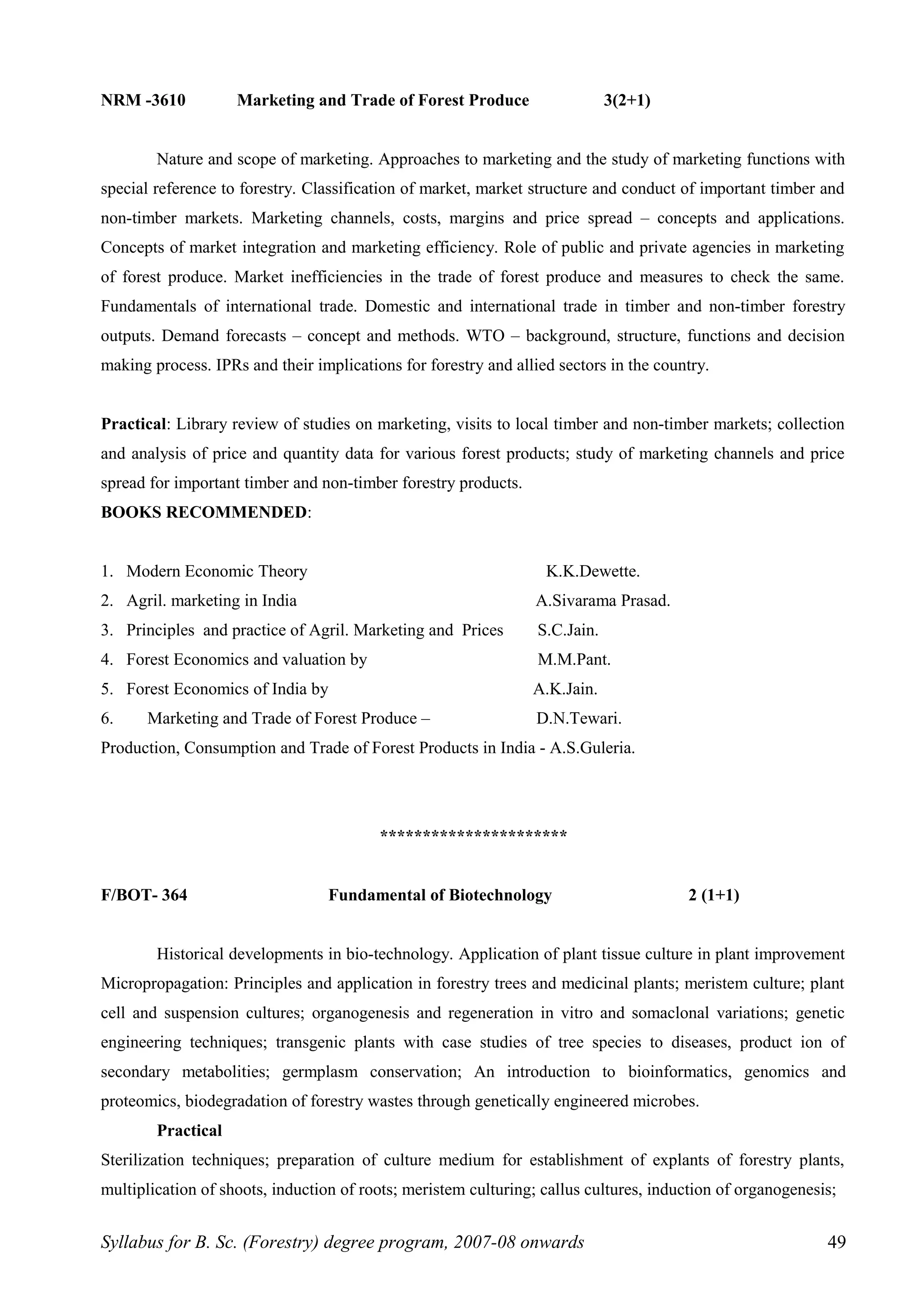 NRM -3610 Marketing and Trade of Forest Produce 3(2+1)
Nature and scope of marketing. Approaches to marketing and the study of marketing functions with
special reference to forestry. Classification of market, market structure and conduct of important timber and
non-timber markets. Marketing channels, costs, margins and price spread – concepts and applications.
Concepts of market integration and marketing efficiency. Role of public and private agencies in marketing
of forest produce. Market inefficiencies in the trade of forest produce and measures to check the same.
Fundamentals of international trade. Domestic and international trade in timber and non-timber forestry
outputs. Demand forecasts – concept and methods. WTO – background, structure, functions and decision
making process. IPRs and their implications for forestry and allied sectors in the country.
Practical: Library review of studies on marketing, visits to local timber and non-timber markets; collection
and analysis of price and quantity data for various forest products; study of marketing channels and price
spread for important timber and non-timber forestry products.
BOOKS RECOMMENDED:
1. Modern Economic Theory K.K.Dewette.
2. Agril. marketing in India A.Sivarama Prasad.
3. Principles and practice of Agril. Marketing and Prices S.C.Jain.
4. Forest Economics and valuation by M.M.Pant.
5. Forest Economics of India by A.K.Jain.
6. Marketing and Trade of Forest Produce – D.N.Tewari.
Production, Consumption and Trade of Forest Products in India - A.S.Guleria.
**********************
F/BOT- 364 Fundamental of Biotechnology 2 (1+1)
Historical developments in bio-technology. Application of plant tissue culture in plant improvement
Micropropagation: Principles and application in forestry trees and medicinal plants; meristem culture; plant
cell and suspension cultures; organogenesis and regeneration in vitro and somaclonal variations; genetic
engineering techniques; transgenic plants with case studies of tree species to diseases, product ion of
secondary metabolities; germplasm conservation; An introduction to bioinformatics, genomics and
proteomics, biodegradation of forestry wastes through genetically engineered microbes.
Practical
Sterilization techniques; preparation of culture medium for establishment of explants of forestry plants,
multiplication of shoots, induction of roots; meristem culturing; callus cultures, induction of organogenesis;
Syllabus for B. Sc. (Forestry) degree program, 2007-08 onwards 49
 