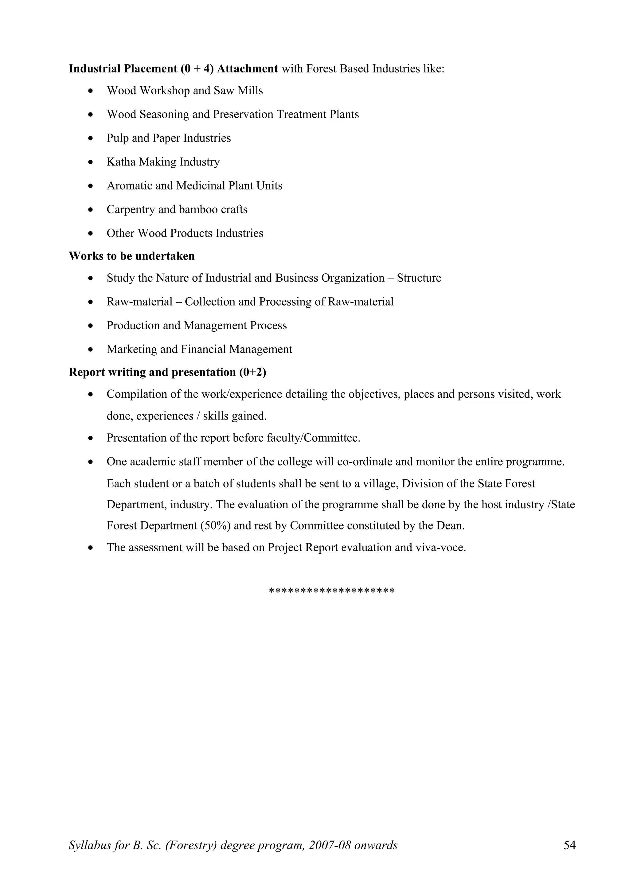 Industrial Placement (0 + 4) Attachment with Forest Based Industries like:
• Wood Workshop and Saw Mills
• Wood Seasoning and Preservation Treatment Plants
• Pulp and Paper Industries
• Katha Making Industry
• Aromatic and Medicinal Plant Units
• Carpentry and bamboo crafts
• Other Wood Products Industries
Works to be undertaken
• Study the Nature of Industrial and Business Organization – Structure
• Raw-material – Collection and Processing of Raw-material
• Production and Management Process
• Marketing and Financial Management
Report writing and presentation (0+2)
• Compilation of the work/experience detailing the objectives, places and persons visited, work
done, experiences / skills gained.
• Presentation of the report before faculty/Committee.
• One academic staff member of the college will co-ordinate and monitor the entire programme.
Each student or a batch of students shall be sent to a village, Division of the State Forest
Department, industry. The evaluation of the programme shall be done by the host industry /State
Forest Department (50%) and rest by Committee constituted by the Dean.
• The assessment will be based on Project Report evaluation and viva-voce.
********************
Syllabus for B. Sc. (Forestry) degree program, 2007-08 onwards 54
 