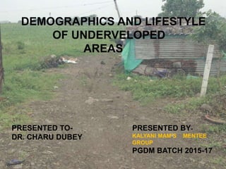 DEMOGRAPHICS AND LIFESTYLE
OF UNDERVELOPED
AREAS
PRESENTED BY-
KALYANI MAM’S MENTEE
GROUP
PGDM BATCH 2015-17
PRESENTED TO-
DR. CHARU DUBEY