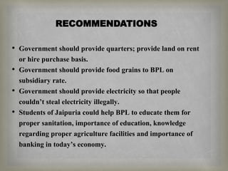 RECOMMENDATIONS
• Government should provide quarters; provide land on rent
or hire purchase basis.
• Government should provide food grains to BPL on
subsidiary rate.
• Government should provide electricity so that people
couldn’t steal electricity illegally.
• Students of Jaipuria could help BPL to educate them for
proper sanitation, importance of education, knowledge
regarding proper agriculture facilities and importance of
banking in today’s economy.