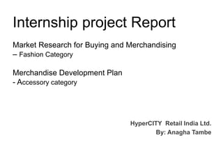 Internship project Report
Market Research for Buying and Merchandising
– Fashion Category
Merchandise Development Plan
- Accessory category
HyperCITY Retail India Ltd.
By: Anagha Tambe
 