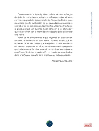 11
2.Laevaluaciónduranteelcicloescolar
Como maestra e investigadora, quiero expresar mi agra-
decimiento por haberme invitado a reflexionar sobre el tema
con los colegas de la Subsecretaría de Educación Básica, pues
reconozco que la evaluación de los aprendizajes escolares es
una labor de las educadoras, las maestras y los maestros frente
a grupo, porque son quienes mejor conocen a los alumnos y
quienes cuentan con la información necesaria para desarrollar
esta tarea.
Varias de las conclusiones a que llegamos en esas conver-
saciones, están ahora en estos textos. Por ello, espero que los
docentes de los tres niveles que integran la Educación Básica
encuentren respuestas en ellos y se formulen nuevas preguntas
que los lleven a profundizar su propio aprendizaje y a mejorar su
enseñanza. Sin duda, la evaluación no puede ser un apéndice
de la enseñanza, es parte de la enseñanza y del aprendizaje.
Margarita Zorrilla Fierro
 