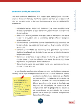 17
2.Laevaluaciónduranteelcicloescolar
Elementos de la planificación
En el marco del Plan de estudios 2011, los principios pedagógicos, las carac-
terísticas de los estudiantes y el entorno escolar y social en que se desenvuel-
ven, son elementos que el docente debe considerar para su planificación,
además de:
•	Reconocer que los estudiantes tienen ritmos y estilos de aprendizaje
diversos; aprenden a lo largo de la vida y se involucran en su proceso
de aprendizaje.
•	Seleccionar estrategias didácticas que propicien la movilización de sa-
beres, y la evaluación para el aprendizaje congruente con los apren-
dizajes esperados.
•	Reconocer que los referentes para el diseño del trabajo didáctico son
los aprendizajes esperados de los programas de preesco­lar, primaria y
secundaria.
•	Generar oportunidades de aprendizaje que garanticen experiencias
significativas y la inclusión de todos los alumnos en ambientes de apren-
dizaje colaborativo.
•	Contar con evidencias de aprendizaje del alumno que brinden infor-
mación de sus logros o necesidades para tomar decisiones y continuar
impulsando el aprendizaje de los estudiantes.
•	Comunicar los logros de aprendizaje tanto a los alumnos como a sus
madres, padres o tutores.
La planificación requiere sistematizarse para dar continuidad a los apren-
dizajes y hacer explícita la propuesta de trabajo docente mediante una or-
ganización detallada de acciones que facilite
su intervención y cumpla con el cometido de
mejorar la calidad educativa; lo recomenda-
ble es que el docente tenga la libertad para
organizar las actividades de aprendizaje en
congruencia con los programas de estudio y
de acuerdo con las necesidades del grupo o
grupos de alumnos que atiende, independien-
temente del formato.
En el cuadernillo 3,
Los elementos del
currículo en el
contexto del enfoque
formativo de la
evaluación, se puede
profundizar acerca
del tema.
 