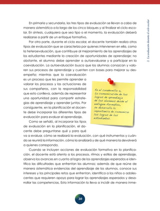 20
2.Laevaluaciónduranteelcicloescolar
En primaria y secundaria, los tres tipos de evaluación se llevan a cabo de
manera sistemática a lo largo de los cinco bloques y al finalizar el ciclo esco-
lar. En síntesis, cualquiera que sea tipo o el momento, la evaluación deberá
realizarse a partir de un enfoque formativo.
Por otra parte, durante el ciclo escolar, el docente también realiza otros
tipos de evaluación que se caracteriza por quienes intervienen en ella, como
la heteroevaluación, que contribuye al mejoramiento de los aprendizajes de
los estudiantes mediante la creación de oportunidades de aprendizaje; no
obstante, el alumno debe aprender a auto­evaluarse y a participar en la
coevaluación. La autoevaluación busca que los alumnos conozcan y valo-
ren sus procesos de aprendizaje y cuenten con bases para mejorar su des-
empeño; mientras que la coevaluación
es un proceso que les permite aprender a
valorar los procesos y las actuaciones de
sus compañeros, con la responsabilidad
que esto conlleva, además de representar
una oportunidad para compartir estrate-
gias de aprendizaje y aprender juntos. Por
consiguiente, en la planificación el docen-
te debe incorporar los diferentes tipos de
evaluación para evaluar el aprendizaje.
Como se señaló, al incorporar los tipos
de evaluación en la planificación, el do-
cente debe preguntarse qué y para qué
va a evaluar, cómo se realizará la evaluación, con qué instrumentos y cuán-
do se reunirá la información, cómo la analizará y de qué manera la devolverá
a quienes corresponda.
Cuando se incluyen acciones de evaluación formativa en la planifica-
ción, el docente está atento a los procesos, ritmos y estilos de aprendizaje,
observa los avances en cuanto al logro de los aprendizajes esperados e iden-
tifica las dificultades que enfrentan los alumnos; además de que reúne de
manera sistemática evidencias del aprendizaje de los alumnos, conoce sus
intereses y los principales retos que enfrentan, identifica a los niños o adoles-
centes que requieren apoyo para lograr los aprendizajes esperados y desa-
rrollar las competencias. Esta información lo lleva a incidir de manera inme-
En el cuadernillo 5,
La comunicación de los
logros de aprendizaje
de los alumnos desde el
enfoque formativo,
se desarrolla la
importancia de comunicar
los logros de los
estudiantes.
 