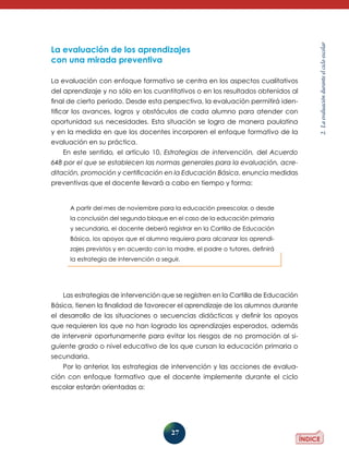 27
2.Laevaluaciónduranteelcicloescolar
La evaluación de los aprendizajes
con una mirada preventiva
La evaluación con enfoque formativo se centra en los aspectos cualitativos
del aprendizaje y no sólo en los cuantitativos o en los resultados obtenidos al
final de cierto periodo. Desde esta perspectiva, la evaluación permitirá iden-
tificar los avances, logros y obstáculos de cada alumno para atender con
oportunidad sus necesidades. Esta situación se logra de manera paulatina
y en la medida en que los docentes incorporen el enfoque formativo de la
evaluación en su práctica.
En este sentido, el artículo 10, Estrategias de intervención, del Acuerdo
648 por el que se establecen las normas generales para la evaluación, acre­
ditación, promoción y certificación en la Educación Básica, enuncia medidas
preventivas que el docente llevará a cabo en tiempo y forma:
Las estrategias de intervención que se registren en la Cartilla de Educación
Básica, tienen la finalidad de favorecer el aprendizaje de los alumnos du­rante
el desarrollo de las situaciones o secuencias didácticas y definir los apoyos
que requieren los que no han logrado los aprendizajes esperados, además
de intervenir oportunamente para evitar los riesgos de no promoción al si-
guiente grado o nivel educativo de los que cursan la educación primaria o
secundaria.
Por lo anterior, las estrategias de intervención y las acciones de evalua-
ción con enfoque formativo que el docente implemente durante el ciclo
esco­lar estarán orientadas a:
A partir del mes de noviembre para la educación preescolar, o desde
la conclusión del segundo bloque en el caso de la educación primaria
y secundaria, el docente deberá registrar en la Cartilla de Educación
Básica, los apoyos que el alumno requiera para alcanzar los aprendi-
zajes previstos y en acuerdo con la madre, el padre o tutores, definirá
la estrategia de intervención a seguir.
 