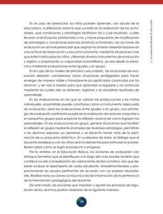 39
2.Laevaluaciónduranteelcicloescolar
En el caso de preescolar, los niños pueden aprender, con ayuda de la
educadora, a reflexionar sobre lo que sucedió en la realización de las activi-
dades, qué condiciones y estrategias facilitaron tal o cual resultado, cuáles
llevaron a tal situación satisfactoria o no, y hacer propuestas de modificación
de estrategias y condiciones para las próximas actividades. Las acciones de
evaluación en el nivel preescolar que originan lo anterior deberán basarse en
una actitud de observación y escucha constante, mediante situaciones a las
que estén habituados los niños, utilizando diversos instrumentos de evaluación
y registro y propiciando su capacidad autorreflexiva, ya sea desde lo perso-
nal o mediante evaluaciones entre iguales y en grupo.
En el caso de los niveles de primaria y secundaria, las situaciones de eva-
luación deberán considerarse como situaciones privilegiadas para hacer
emerger de manera visible y transparente los significados construidos por los
alumnos, y ser vías o medios para que aprendan a regularse y no instancias
mediante las cuales sólo se obtienen, registran y se acreditan resultados de
aprendizaje.
En las evaluaciones en las que se valoran las producciones y las metas
individuales, el portafolio puede constituirse como un instrumento adecuado
de evaluación; para las evaluaciones entre iguales o en grupo, una estrate-
gia de evaluación pertinente puede ser la realización de sesiones conjuntas o
en pequeños grupos para propiciar la reflexión acerca de cómo lograron los
aprendizajes. En las evaluaciones en grupo, generar situaciones que faciliten
la reflexión en grupo mediante el empleo de diversaas estrategias, permitirán
a los alumnos expresar sus opiniones y al docente tomar nota de la perti-
nencia de su propuesta didáctica. En cualquiera de éstas, el diálogo que el
docente establezca con los niños será fundamental para estimular la autorre-
flexión sobre cómo se logró el producto o progreso.
Por lo anterior, en la Educación Básica, las acciones de evaluación con
enfoque formativo que se planifiquen a lo largo del ciclo escolar tendrán que
con­tribuir no sólo a la realización de valoraciones de tipo sumativo, sino que de-­
­berán evaluar el desempeño de cada estudiante, retroalimentándolo y pro-
porcionando las ayudas pertinentes de acuerdo con sus propias necesida-
des. Realizar estas acciones conducirá a recibir información de la pertinencia
de la intervención pedagógica del docente.
De este modo, las acciones que impulsen y ajusten los procesos de regu-
lación de los alumnos podrán realizarse de la siguiente manera:
 