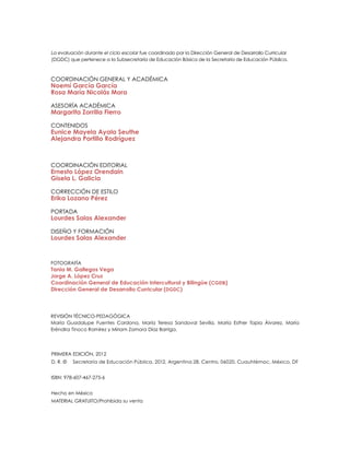 COORDINACIÓN GENERAL Y ACADÉMICA
Noemí García García
Rosa María Nicolás Mora
ASESORÍA ACADÉMICA
Margarita Zorrilla Fierro
CONTENIDOS
Eunice Mayela Ayala Seuthe
Alejandra Portillo Rodríguez
Coordinación editorial
Ernesto López Orendain
Gisela L. Galicia
CORRECCIÓN DE ESTILO
Erika Lozano Pérez
Portada
Lourdes Salas Alexander
DISEÑO y formación
Lourdes Salas Alexander
Fotografía
Tania M. Gallegos Vega
Jorge A. López Cruz
Coordinación General de Educación Intercultural y Bilingüe (CGEIB)
Dirección General de Desarrollo Curricular (DGDC)
La evaluación durante el ciclo escolar fue coordinado por la Dirección General de Desarrollo Curricular
(DGDC) que pertenece a la Subsecretaría de Educación Básica de la Secretaría de Educación Pública.
PRIMERA edición, 2012
D. R. © 	 Secretaría de Educación Pública, 2012, Argentina 28, Centro, 06020, Cuauhtémoc, México, DF
ISBN: 978-607-467-275-6
Hecho en México
MATERIAL GRATUITO/Prohibida su venta
REVISIÓN TÉCNICO-PEDAGÓGICA
María Guadalupe Fuentes Cardona, María Teresa Sandoval Sevilla, María Esther Tapia Álvarez, María
Eréndira Tinoco Ramírez y Miriam Zamora Díaz Barriga.
 