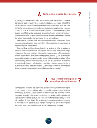 55
2.Laevaluaciónduranteelcicloescolar
Cómo realizar registros de evaluación
Para organizar la evaluación desde el enfoque formativo, conviene
considerar que evaluar no es una actividad que se realiza sólo al final
de un periodo y sirve para asignar una calificación, sino es el eje cen-
tral del proceso educativo. Además, se sugiere propiciar de manera
continua que el alumno valore por sí mismo cómo aprende, cómo
puede identificar y dar respuesta a sus dificultades en este proceso, y
cómo el docente puede proporcionarle ayuda pertinente y ajusta-
da a sus necesidades para mejorar en su aprendizaje.
Durante el ciclo escolar, es conveniente utilizar diferentes instru-
mentos de evaluación que permitan sistematizar los progresos en el
aprendizaje de los alumnos.
Para realizar registros de evaluación se sugiere anotar al final de la
jornada o de la semana de trabajo los hechos más relevantes; algu-
nas preguntas que pueden orientar los registros son: ¿Cómo respon-
dieron los alumnos a las actividades propuestas? ¿Qué alumnos tu-
vieron dificultades para desarrollar las actividades planteadas? ¿Qué
alumnos requirieron más apoyo? ¿Cuál fue el uso de los materia­les
educativos? ¿Fueron suficientes y claros los criterios para orientar la
autoevaluación y coevaluación? ¿Cómo responden los alumnos en
situaciones de riesgo ante las actividades diferenciadas?
Qué son las barreras para el
aprendizaje y la participación
Son todos los factores del contexto que dificultan y/o eliminan el ple-
no acceso a la educación y a las oportunidades de aprendizaje de
alumnas y alumnos. Aparecen en la interacción del alumno con las
personas y en los diferentes contextos, como las políticas educati-
vas, las instituciones, las culturas y las circunstancias sociales y econó-
micas (Tony Booth, 2000). Sin embargo, los docentes deben centrar
la mirada en las barreras que tienen un impacto en el desempeño
esco­lar y tomar las medidas que se relacionan con su labor.
 