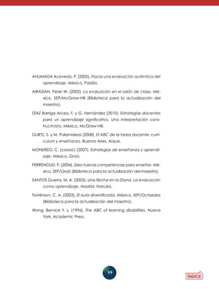 59
Ahumada Acevedo, P. (2005), Hacia una evaluación auténtica del
aprendizaje, México, Paidós.
Airasian, Peter W. (2002), La evaluación en el salón de clase, Mé-
xico, SEP/McGraw-Hill (Biblioteca para la actualización del
maestro).
Díaz Barriga Arceo, F. y G. Hernández (2010), Estrategias docentes
para un aprendizaje significativo. Una interpretación cons­
tructivista, México, McGraw-Hill.
Gurtz, S. y M. Palamidessi (2008), El ABC de la tarea docente: currí­
culum y enseñanza, Buenos Aires, Aique.
Monereo, C. (coord.) (2007), Estrategias de enseñanza y aprendi­
zaje, México, Graó.
Perrenoud, P. (2004), Diez nuevas competencias para enseñar, Mé-
xico, SEP/Graó (Biblioteca para la actualización del maestro).
Santos Guerra, M. A. (2003), Una flecha en la Diana. La evaluación
como aprendizaje, Madrid, Narcea.
Tomlinson, C. A. (2003), El aula diversificada, México, SEP/Octaedro
(Biblioteca para la actualización del maestro).
Wong, Bernice Y. L. (1996), The ABC of learning disabilities, Nueva
York, Academic Press.
 