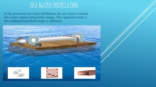 SEA WATER DISTILLATION
In the processed sea water distillation, the sea water is turned
into water vapour using Solar energy. The vaporized water is
the condensed and fresh water is obtained.
 