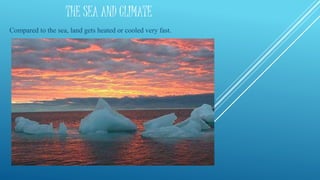 THE SEA AND CLIMATE
Compared to the sea, land gets heated or cooled very fast.
 