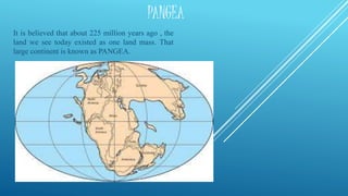 PANGEA
It is believed that about 225 million years ago , the
land we see today existed as one land mass. That
large continent is known as PANGEA.
 