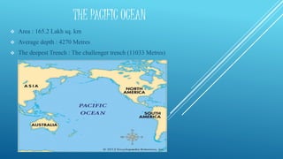 THE PACIFIC OCEAN
 Area : 165.2 Lakh sq. km
 Average depth : 4270 Metres
 The deepest Trench : The challenger trench (11033 Metres)
 