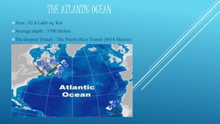 THE ATLANTIC OCEAN
Area : 82.4 Lakh sq. Km
Average depth : 3700 Metres
The deepest Trench : The Puerto Rico Trench (8618 Metres)
 
