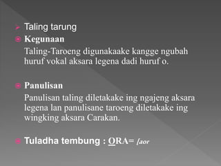  Taling tarung
 Kegunaan
Taling-Taroeng digunakaake kangge ngubah
huruf vokal aksara legena dadi huruf o.
 Panulisan
Panulisan taling diletakake ing ngajeng aksara
legena lan panulisane taroeng diletakake ing
wingking aksara Carakan.
 Tuladha tembung : ORA= [aor
 