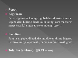  Pepet
 Kegunaan
Pepet digunaake kangge ngubah huruf vokal aksara
legena dadi huruf e. beda kalih taling, cara maose 'e'
pepet kaya kita ngucapake tembung ‘seret’.
 Panulisan
Panulisan pepet diletakake ing duwur aksara legena.
Bentuke mirip kaya wulu, cuma ukurane luwih gede.
 Tuladha tembung : ERAT = aert
 